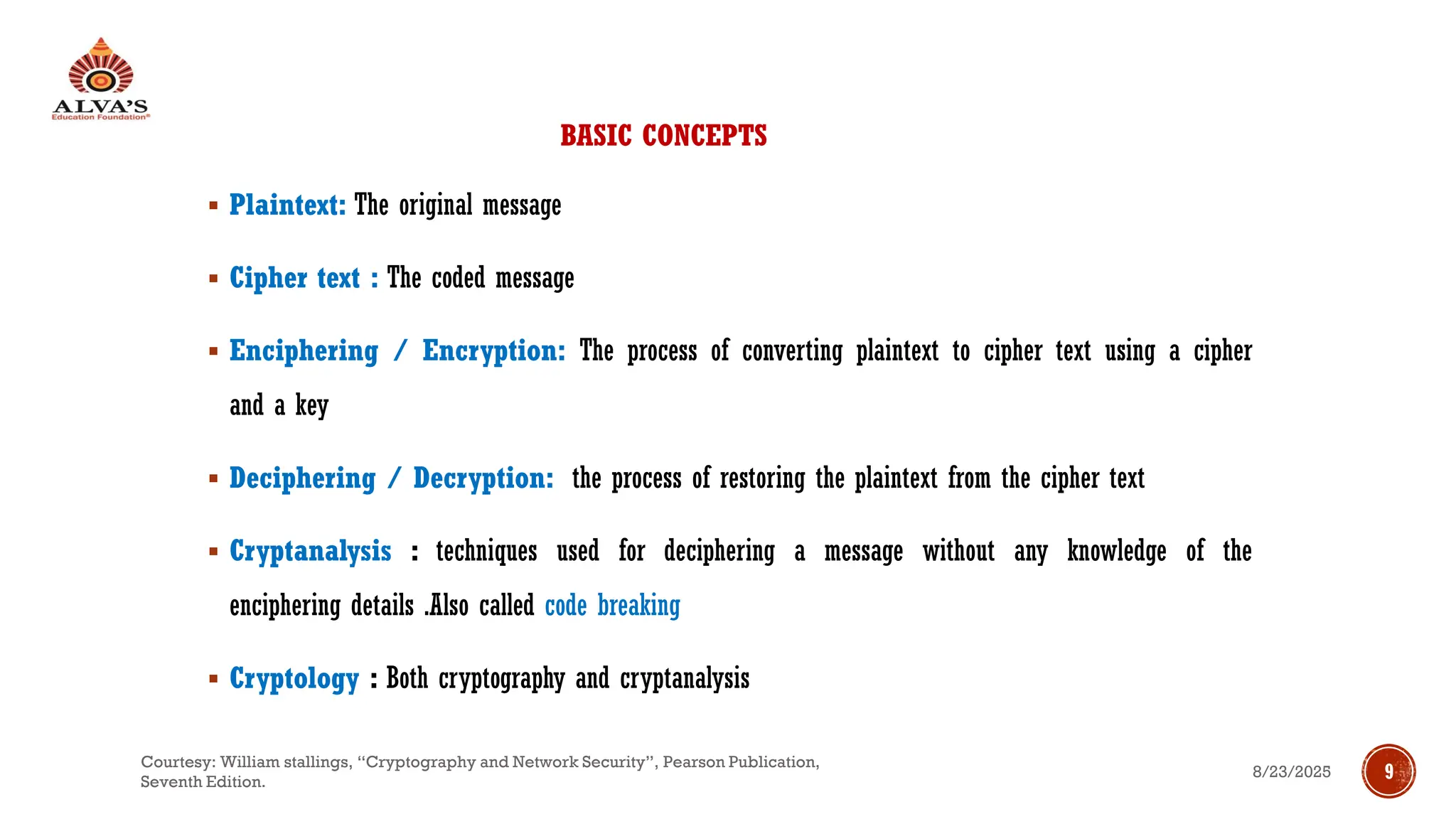 BASIC CONCEPTS
▪ Plaintext: The original message
▪ Cipher text : The coded message
▪ Enciphering / Encryption: The process of converting plaintext to cipher text using a cipher
and a key
▪ Deciphering / Decryption: the process of restoring the plaintext from the cipher text
▪ Cryptanalysis : techniques used for deciphering a message without any knowledge of the
enciphering details .Also called code breaking
▪ Cryptology : Both cryptography and cryptanalysis
8/23/2025
Courtesy: William stallings, “Cryptography and Network Security”, Pearson Publication,
Seventh Edition.
9
 