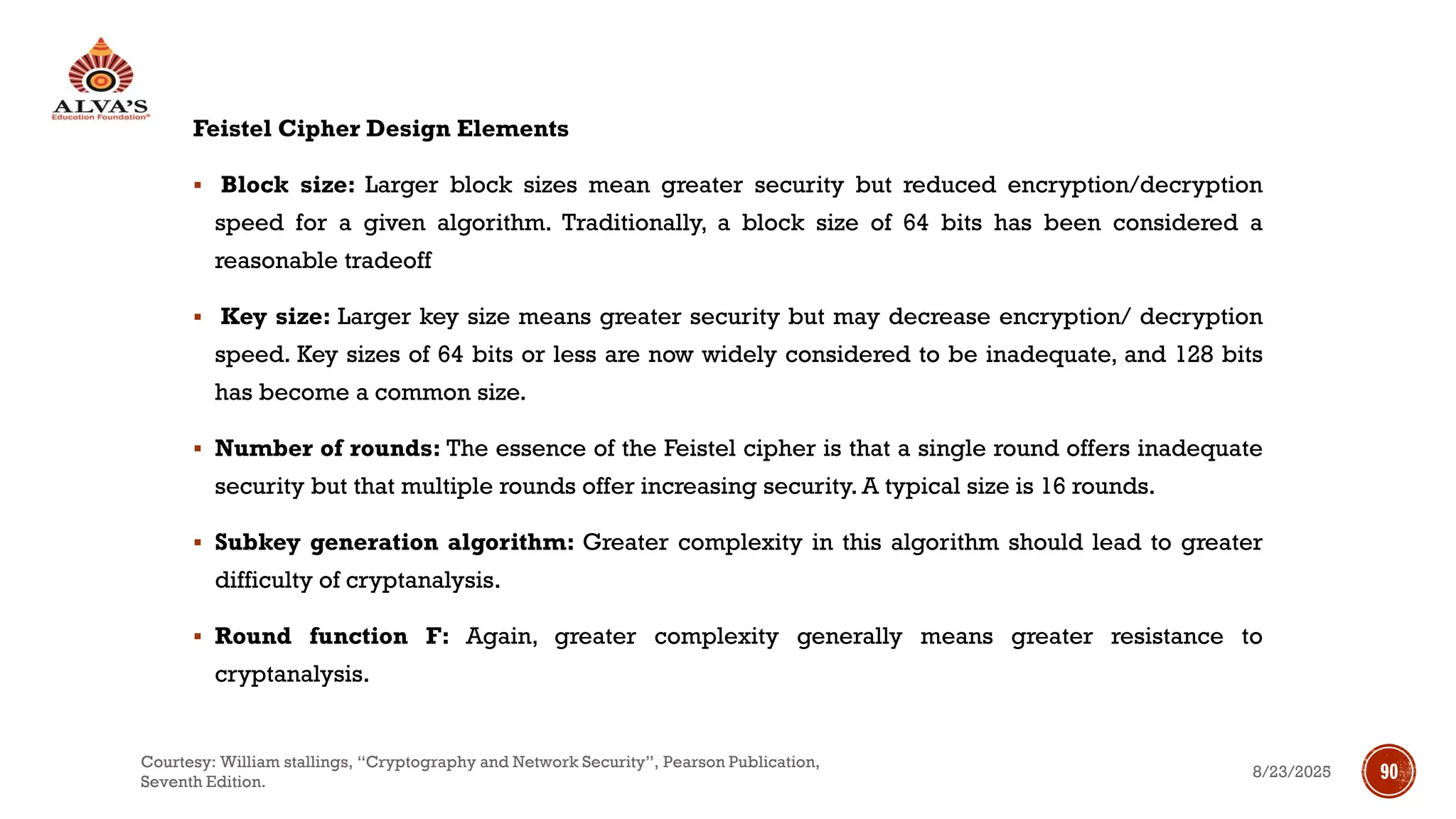 Feistel Cipher Design Elements
▪ Block size: Larger block sizes mean greater security but reduced encryption/decryption
speed for a given algorithm. Traditionally, a block size of 64 bits has been considered a
reasonable tradeoff
▪ Key size: Larger key size means greater security but may decrease encryption/ decryption
speed. Key sizes of 64 bits or less are now widely considered to be inadequate, and 128 bits
has become a common size.
▪ Number of rounds: The essence of the Feistel cipher is that a single round offers inadequate
security but that multiple rounds offer increasing security. A typical size is 16 rounds.
▪ Subkey generation algorithm: Greater complexity in this algorithm should lead to greater
difficulty of cryptanalysis.
▪ Round function F: Again, greater complexity generally means greater resistance to
cryptanalysis.
8/23/2025
Courtesy: William stallings, “Cryptography and Network Security”, Pearson Publication,
Seventh Edition.
90
 