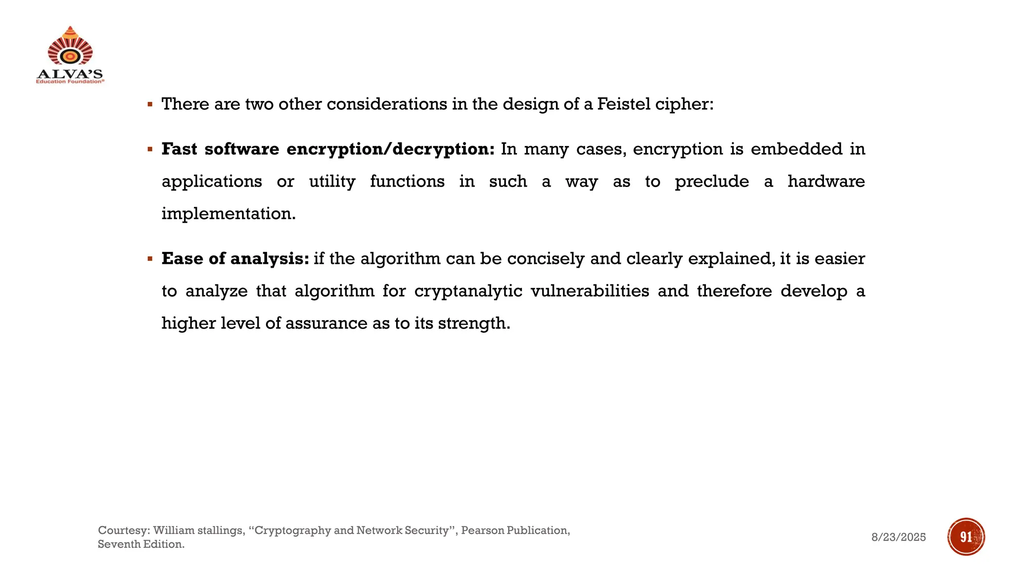 ▪ There are two other considerations in the design of a Feistel cipher:
▪ Fast software encryption/decryption: In many cases, encryption is embedded in
applications or utility functions in such a way as to preclude a hardware
implementation.
▪ Ease of analysis: if the algorithm can be concisely and clearly explained, it is easier
to analyze that algorithm for cryptanalytic vulnerabilities and therefore develop a
higher level of assurance as to its strength.
8/23/2025
Courtesy: William stallings, “Cryptography and Network Security”, Pearson Publication,
Seventh Edition.
91
 