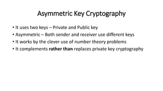 Asymmetric Key Cryptography
• It uses two keys – Private and Public key
• Asymmetric – Both sender and receiver use different keys
• It works by the clever use of number theory problems
• It complements rather than replaces private key cryptography
 