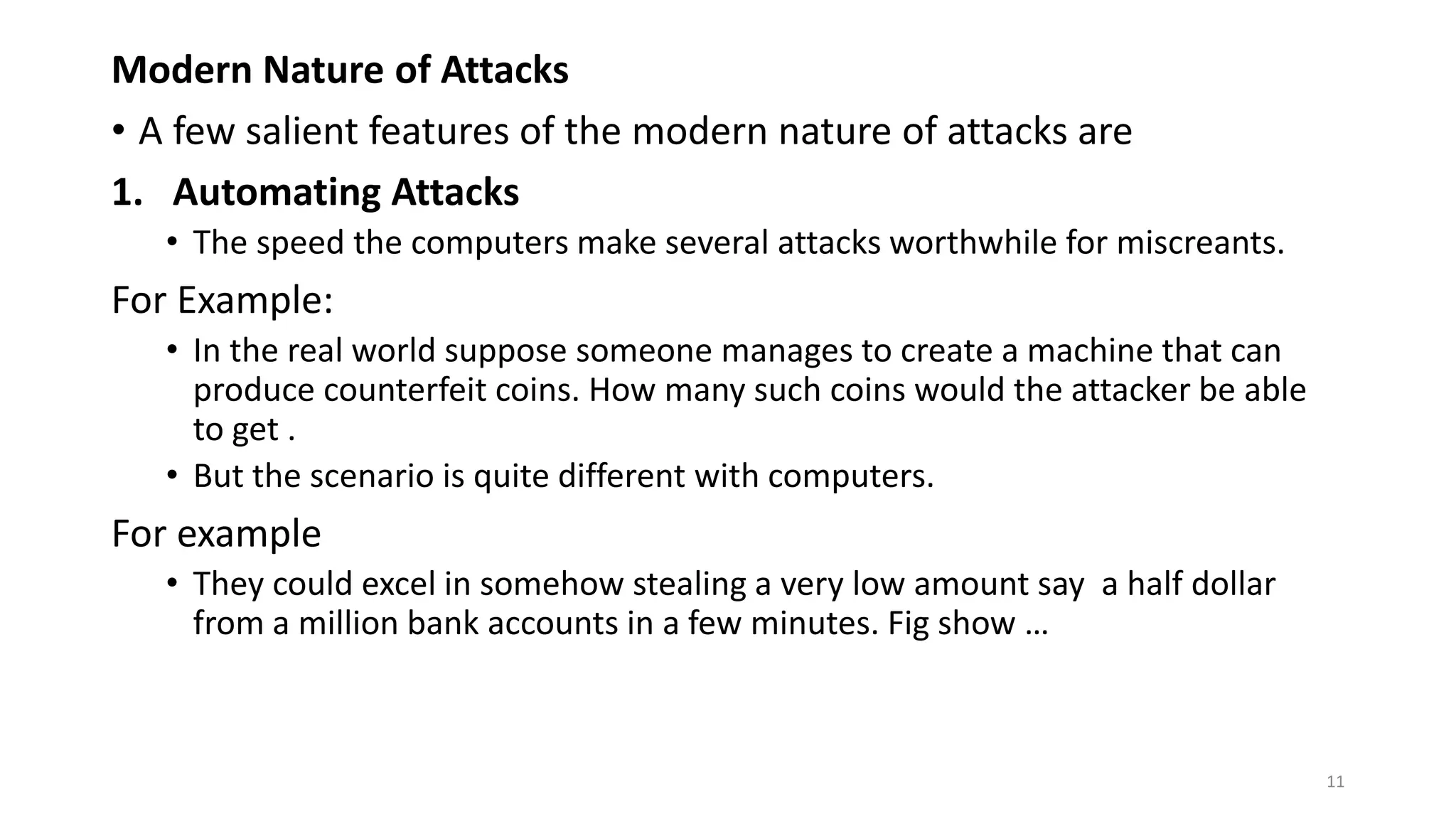 Modern Nature of Attacks
• A few salient features of the modern nature of attacks are
1. Automating Attacks
• The speed the computers make several attacks worthwhile for miscreants.
For Example:
• In the real world suppose someone manages to create a machine that can
produce counterfeit coins. How many such coins would the attacker be able
to get .
• But the scenario is quite different with computers.
For example
• They could excel in somehow stealing a very low amount say a half dollar
from a million bank accounts in a few minutes. Fig show …
11
 