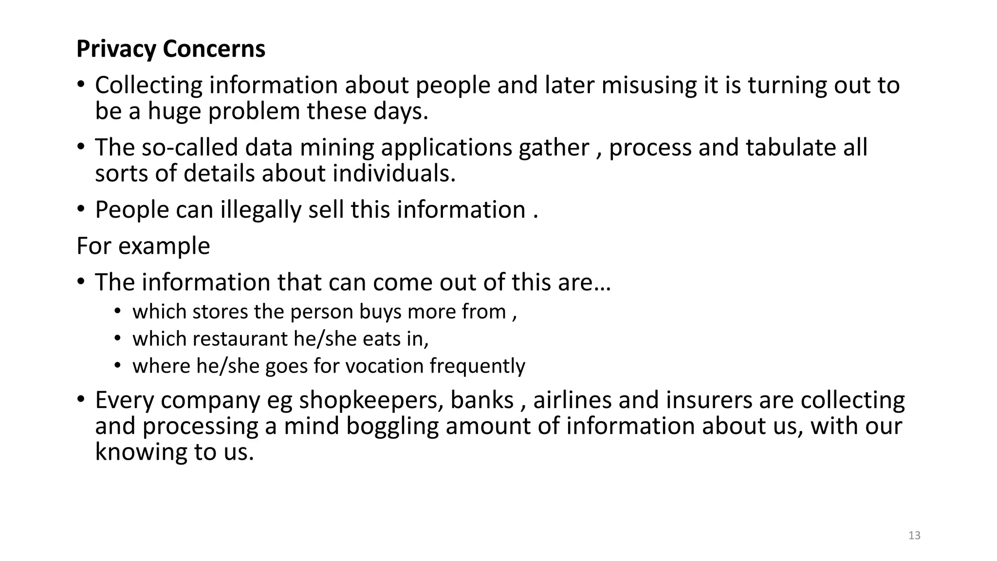Privacy Concerns
• Collecting information about people and later misusing it is turning out to
be a huge problem these days.
• The so-called data mining applications gather , process and tabulate all
sorts of details about individuals.
• People can illegally sell this information .
For example
• The information that can come out of this are…
• which stores the person buys more from ,
• which restaurant he/she eats in,
• where he/she goes for vocation frequently
• Every company eg shopkeepers, banks , airlines and insurers are collecting
and processing a mind boggling amount of information about us, with our
knowing to us.
13
 