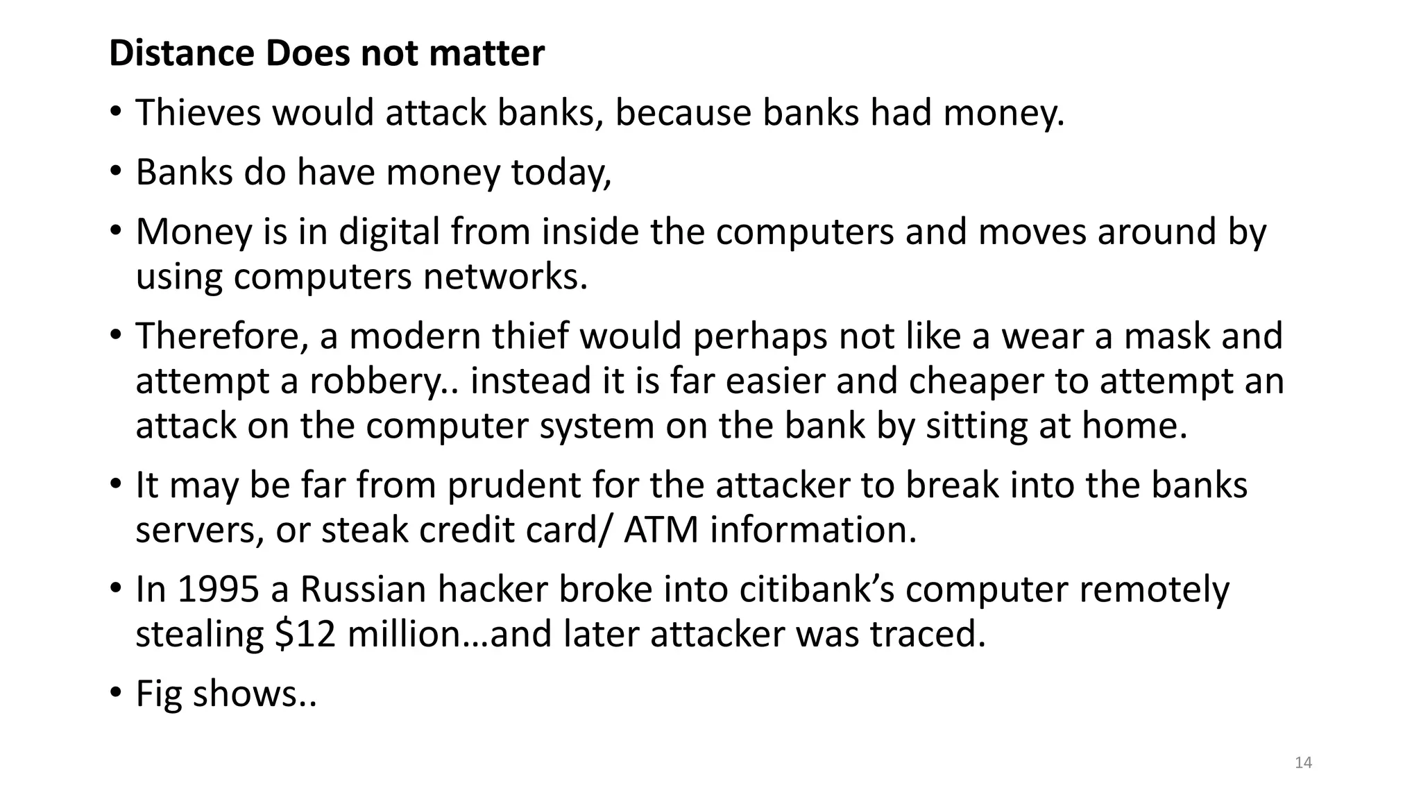 Distance Does not matter
• Thieves would attack banks, because banks had money.
• Banks do have money today,
• Money is in digital from inside the computers and moves around by
using computers networks.
• Therefore, a modern thief would perhaps not like a wear a mask and
attempt a robbery.. instead it is far easier and cheaper to attempt an
attack on the computer system on the bank by sitting at home.
• It may be far from prudent for the attacker to break into the banks
servers, or steak credit card/ ATM information.
• In 1995 a Russian hacker broke into citibank’s computer remotely
stealing $12 million…and later attacker was traced.
• Fig shows..
14
 