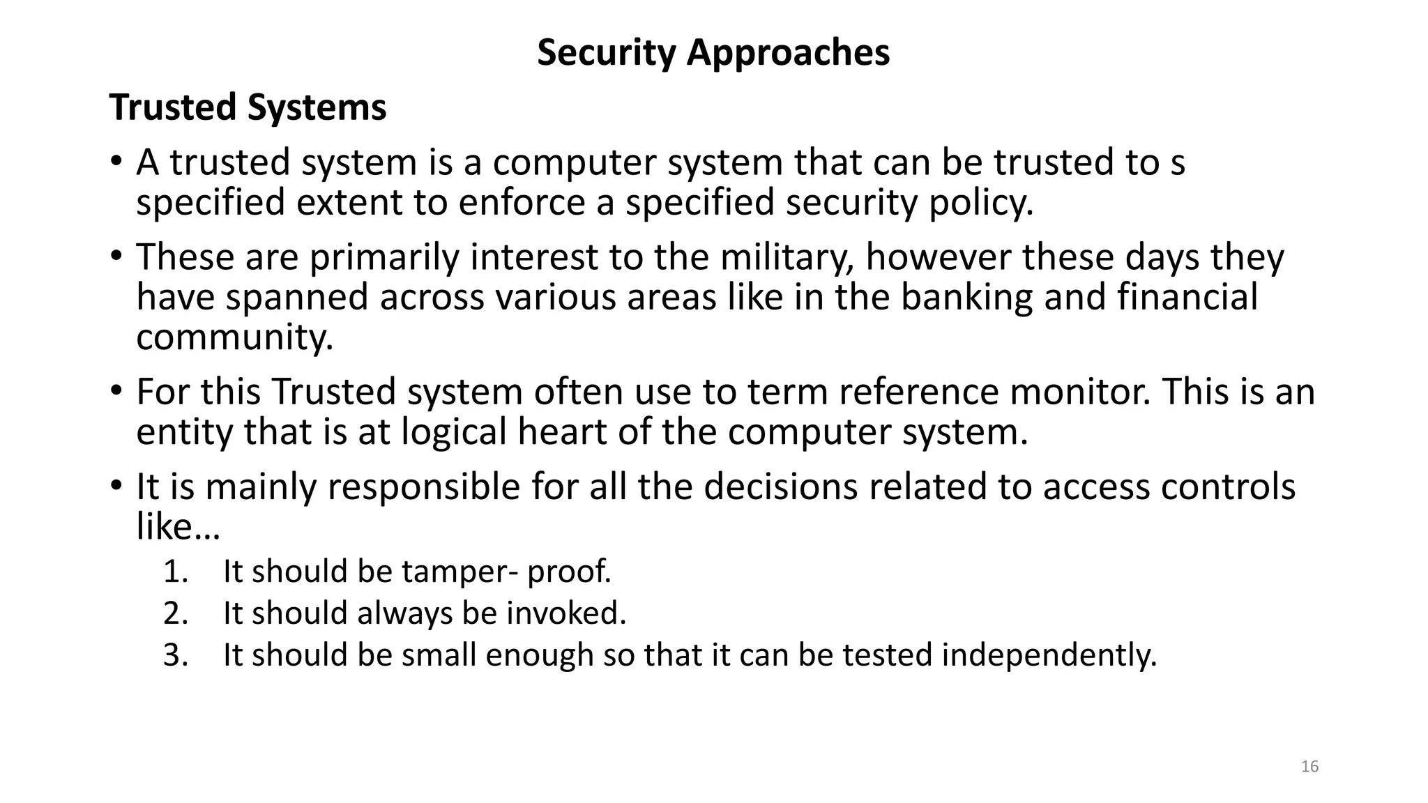 Security Approaches
Trusted Systems
• A trusted system is a computer system that can be trusted to s
specified extent to enforce a specified security policy.
• These are primarily interest to the military, however these days they
have spanned across various areas like in the banking and financial
community.
• For this Trusted system often use to term reference monitor. This is an
entity that is at logical heart of the computer system.
• It is mainly responsible for all the decisions related to access controls
like…
1. It should be tamper- proof.
2. It should always be invoked.
3. It should be small enough so that it can be tested independently.
16
 