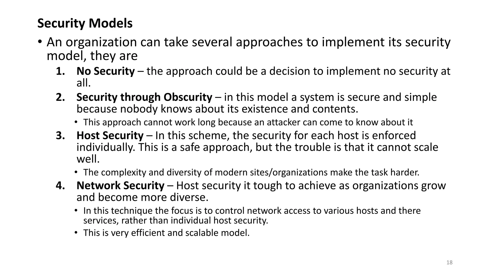 Security Models
• An organization can take several approaches to implement its security
model, they are
1. No Security – the approach could be a decision to implement no security at
all.
2. Security through Obscurity – in this model a system is secure and simple
because nobody knows about its existence and contents.
• This approach cannot work long because an attacker can come to know about it
3. Host Security – In this scheme, the security for each host is enforced
individually. This is a safe approach, but the trouble is that it cannot scale
well.
• The complexity and diversity of modern sites/organizations make the task harder.
4. Network Security – Host security it tough to achieve as organizations grow
and become more diverse.
• In this technique the focus is to control network access to various hosts and there
services, rather than individual host security.
• This is very efficient and scalable model.
18
 