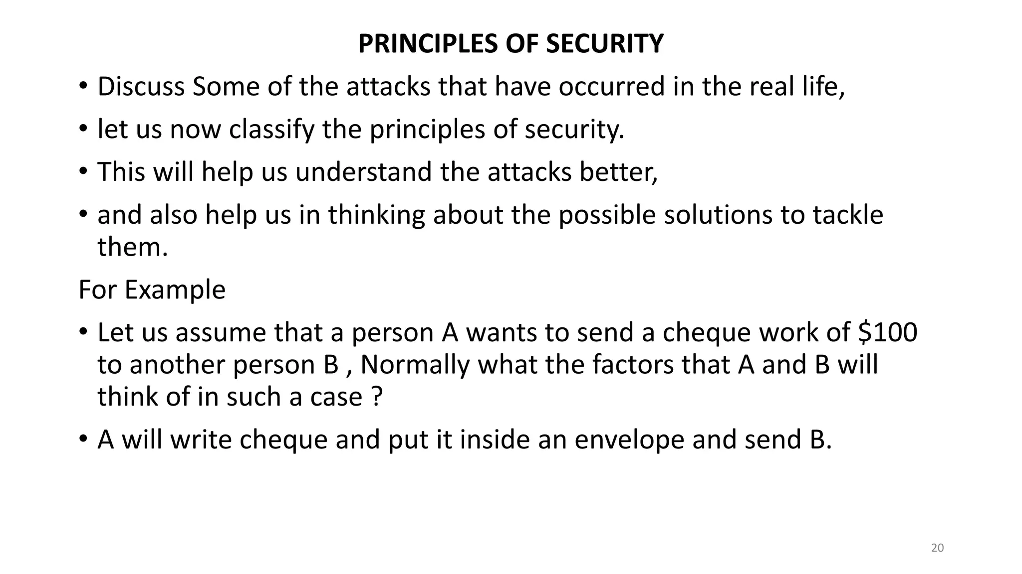 PRINCIPLES OF SECURITY
• Discuss Some of the attacks that have occurred in the real life,
• let us now classify the principles of security.
• This will help us understand the attacks better,
• and also help us in thinking about the possible solutions to tackle
them.
For Example
• Let us assume that a person A wants to send a cheque work of $100
to another person B , Normally what the factors that A and B will
think of in such a case ?
• A will write cheque and put it inside an envelope and send B.
20
 