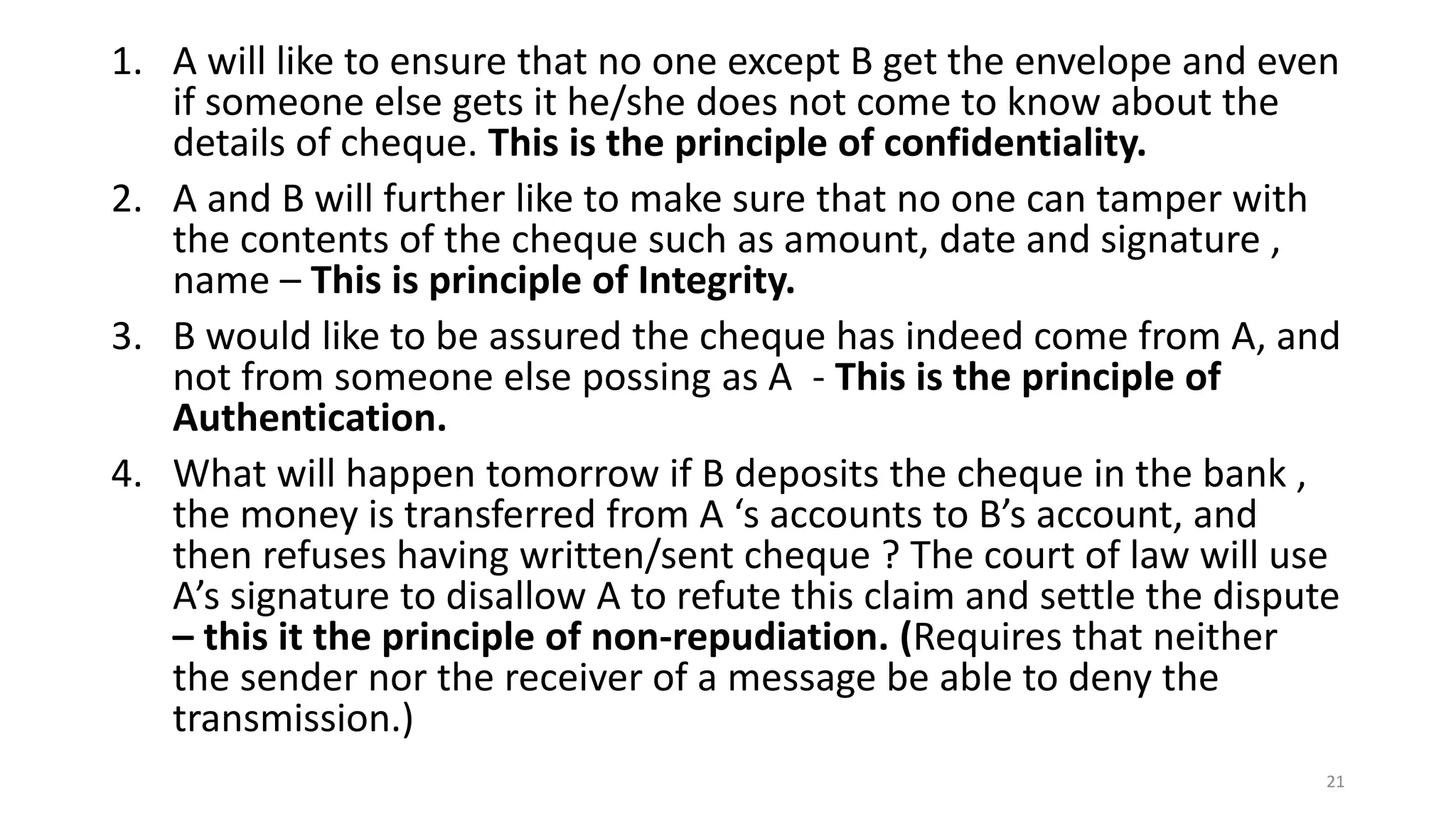 1. A will like to ensure that no one except B get the envelope and even
if someone else gets it he/she does not come to know about the
details of cheque. This is the principle of confidentiality.
2. A and B will further like to make sure that no one can tamper with
the contents of the cheque such as amount, date and signature ,
name – This is principle of Integrity.
3. B would like to be assured the cheque has indeed come from A, and
not from someone else possing as A - This is the principle of
Authentication.
4. What will happen tomorrow if B deposits the cheque in the bank ,
the money is transferred from A ‘s accounts to B’s account, and
then refuses having written/sent cheque ? The court of law will use
A’s signature to disallow A to refute this claim and settle the dispute
– this it the principle of non-repudiation. (Requires that neither
the sender nor the receiver of a message be able to deny the
transmission.)
21
 
