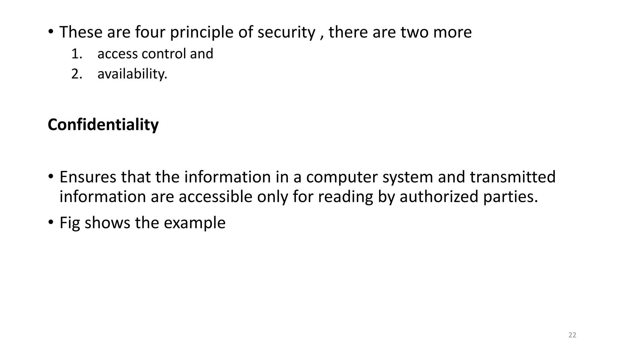 • These are four principle of security , there are two more
1. access control and
2. availability.
Confidentiality
• Ensures that the information in a computer system and transmitted
information are accessible only for reading by authorized parties.
• Fig shows the example
22
 