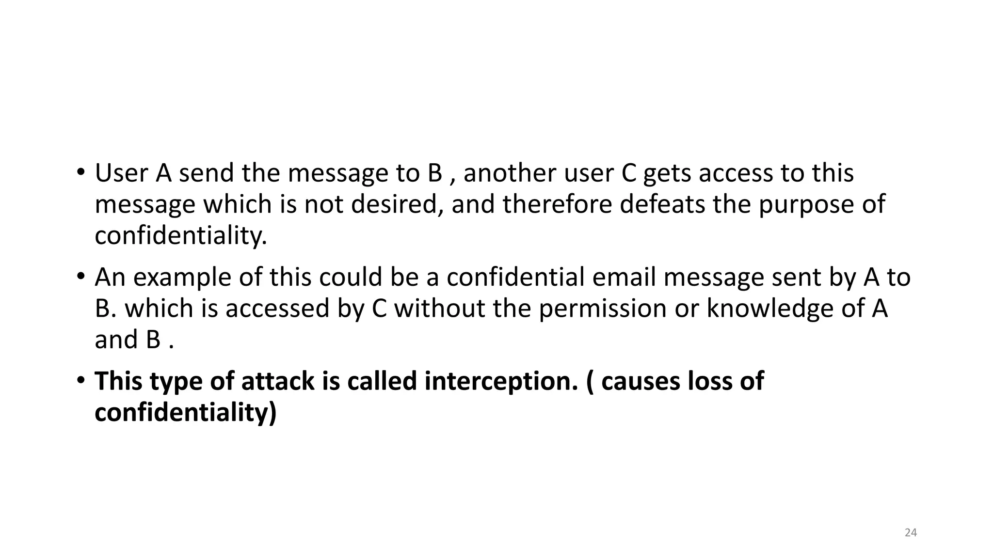 • User A send the message to B , another user C gets access to this
message which is not desired, and therefore defeats the purpose of
confidentiality.
• An example of this could be a confidential email message sent by A to
B. which is accessed by C without the permission or knowledge of A
and B .
• This type of attack is called interception. ( causes loss of
confidentiality)
24
 