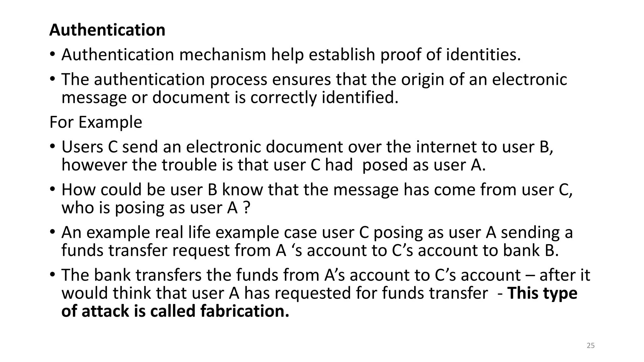 Authentication
• Authentication mechanism help establish proof of identities.
• The authentication process ensures that the origin of an electronic
message or document is correctly identified.
For Example
• Users C send an electronic document over the internet to user B,
however the trouble is that user C had posed as user A.
• How could be user B know that the message has come from user C,
who is posing as user A ?
• An example real life example case user C posing as user A sending a
funds transfer request from A ‘s account to C’s account to bank B.
• The bank transfers the funds from A’s account to C’s account – after it
would think that user A has requested for funds transfer - This type
of attack is called fabrication.
25
 