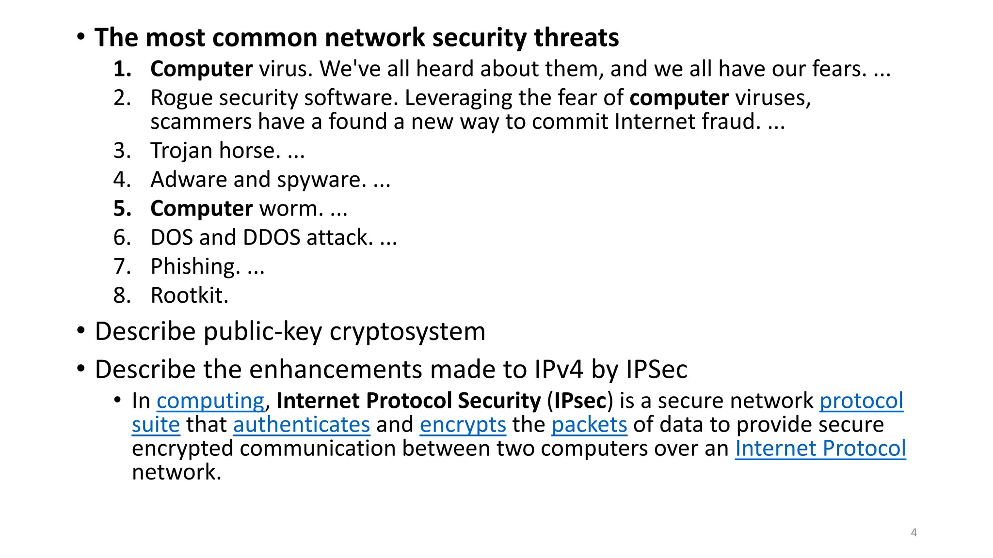 • The most common network security threats
1. Computer virus. We've all heard about them, and we all have our fears. ...
2. Rogue security software. Leveraging the fear of computer viruses,
scammers have a found a new way to commit Internet fraud. ...
3. Trojan horse. ...
4. Adware and spyware. ...
5. Computer worm. ...
6. DOS and DDOS attack. ...
7. Phishing. ...
8. Rootkit.
• Describe public-key cryptosystem
• Describe the enhancements made to IPv4 by IPSec
• In computing, Internet Protocol Security (IPsec) is a secure network protocol
suite that authenticates and encrypts the packets of data to provide secure
encrypted communication between two computers over an Internet Protocol
network.
4
 