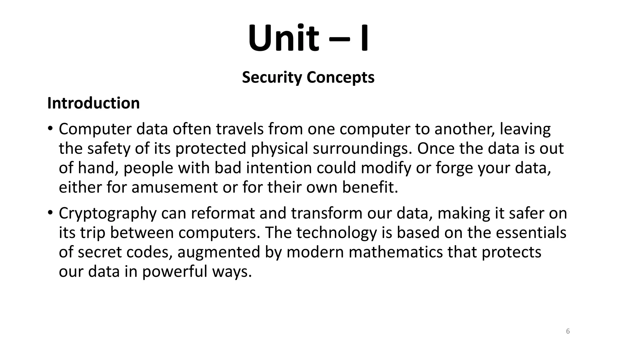 Unit – I
Security Concepts
Introduction
• Computer data often travels from one computer to another, leaving
the safety of its protected physical surroundings. Once the data is out
of hand, people with bad intention could modify or forge your data,
either for amusement or for their own benefit.
• Cryptography can reformat and transform our data, making it safer on
its trip between computers. The technology is based on the essentials
of secret codes, augmented by modern mathematics that protects
our data in powerful ways.
6
 