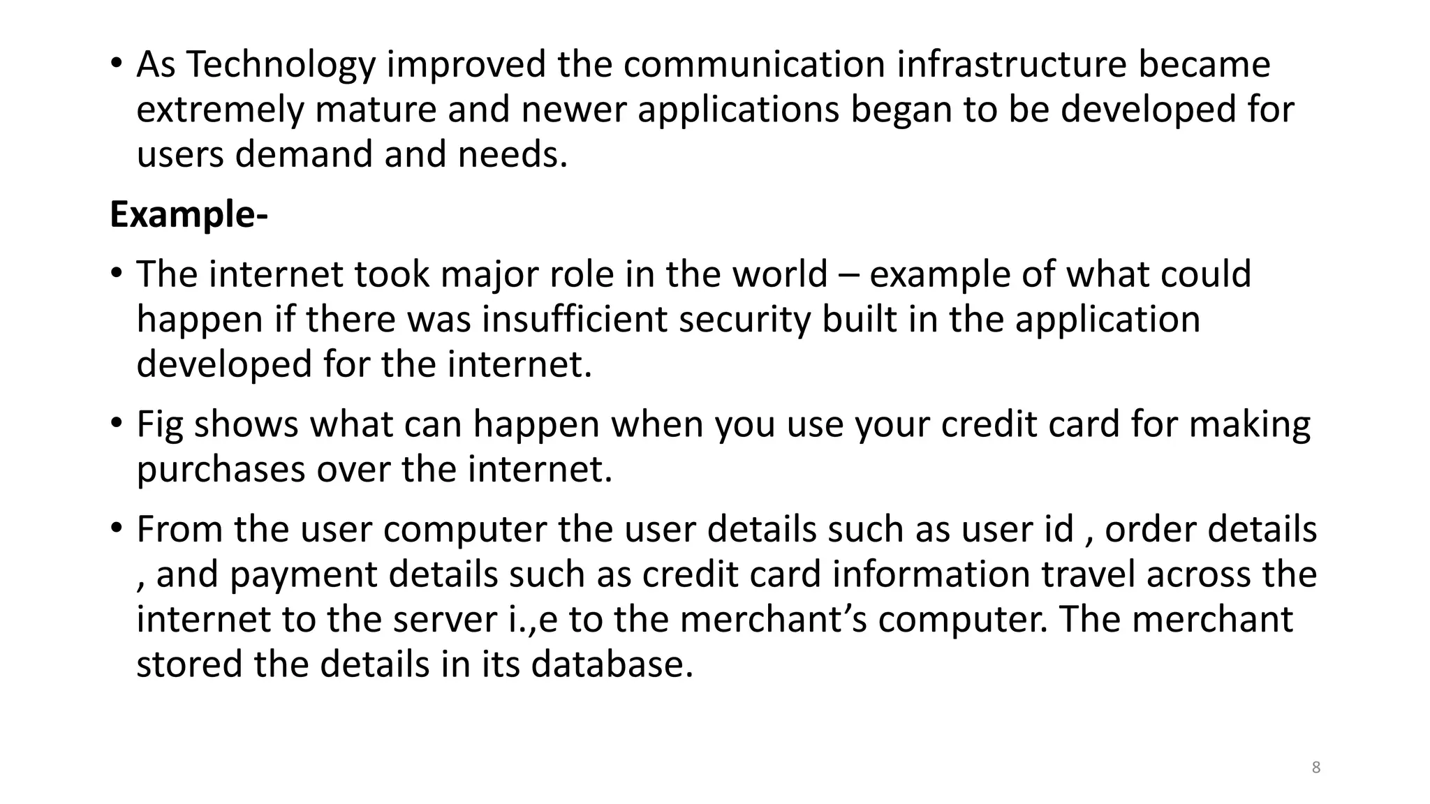• As Technology improved the communication infrastructure became
extremely mature and newer applications began to be developed for
users demand and needs.
Example-
• The internet took major role in the world – example of what could
happen if there was insufficient security built in the application
developed for the internet.
• Fig shows what can happen when you use your credit card for making
purchases over the internet.
• From the user computer the user details such as user id , order details
, and payment details such as credit card information travel across the
internet to the server i.,e to the merchant’s computer. The merchant
stored the details in its database.
8
 