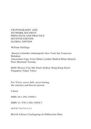 CRYPTOGRAPHY AND
NETWORK SECURITY
PRINCIPLES AND PRACTICE
SEVENTH EDITION
GLOBAL EDITION
William Stallings
Boston Columbus Indianapolis New York San Francisco
Hoboken
Amsterdam Cape Town Dubai London Madrid Milan Munich
Paris Montréal Toronto
Delhi Mexico City São Paulo Sydney Hong Kong Seoul
Singapore Taipei Tokyo
For Tricia: never dull, never boring,
the smartest and bravest person
I know
ISBN 10:1-292-15858-1
ISBN 13: 978-1-292-15858-7
10 9 8 7 6 5 4 3 2 1
British Library Cataloguing-in-Publication Data
 
