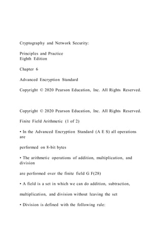 Cryptography and Network Security:
Principles and Practice
Eighth Edition
Chapter 6
Advanced Encryption Standard
Copyright © 2020 Pearson Education, Inc. All Rights Reserved.
Copyright © 2020 Pearson Education, Inc. All Rights Reserved.
Finite Field Arithmetic (1 of 2)
• In the Advanced Encryption Standard (A E S) all operations
are
performed on 8-bit bytes
• The arithmetic operations of addition, multiplication, and
division
are performed over the finite field G F(28)
• A field is a set in which we can do addition, subtraction,
multiplication, and division without leaving the set
• Division is defined with the following rule:
 