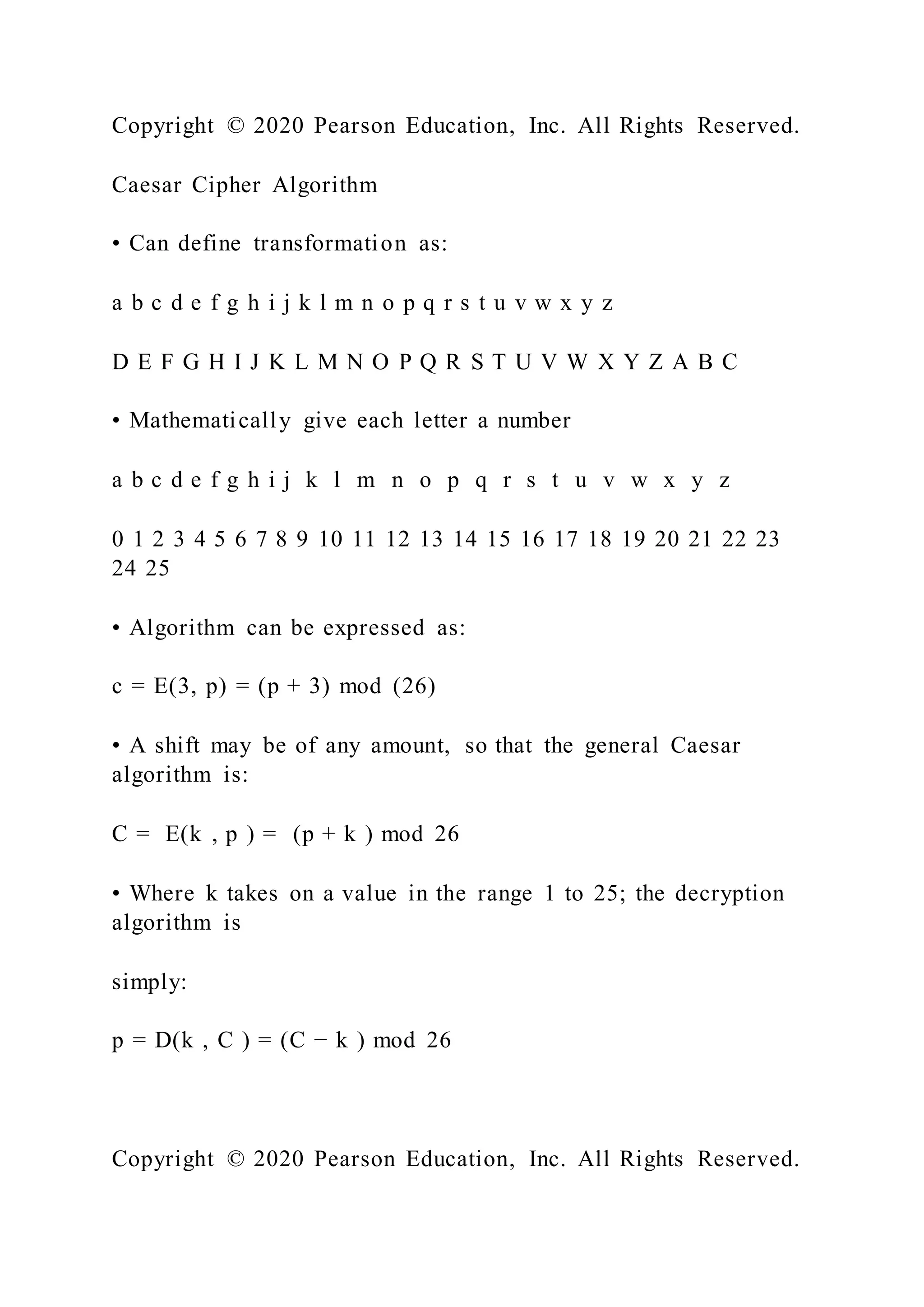 Copyright © 2020 Pearson Education, Inc. All Rights Reserved.
Caesar Cipher Algorithm
• Can define transformation as:
a b c d e f g h i j k l m n o p q r s t u v w x y z
D E F G H I J K L M N O P Q R S T U V W X Y Z A B C
• Mathematically give each letter a number
a b c d e f g h i j k l m n o p q r s t u v w x y z
0 1 2 3 4 5 6 7 8 9 10 11 12 13 14 15 16 17 18 19 20 21 22 23
24 25
• Algorithm can be expressed as:
c = E(3, p) = (p + 3) mod (26)
• A shift may be of any amount, so that the general Caesar
algorithm is:
C = E(k , p ) = (p + k ) mod 26
• Where k takes on a value in the range 1 to 25; the decryption
algorithm is
simply:
p = D(k , C ) = (C − k ) mod 26
Copyright © 2020 Pearson Education, Inc. All Rights Reserved.
 