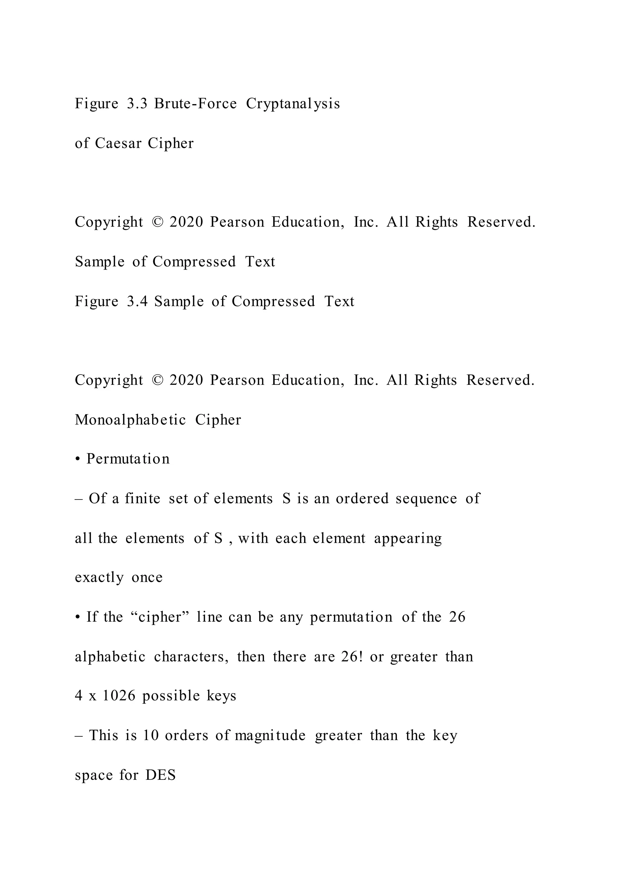 Figure 3.3 Brute-Force Cryptanalysis
of Caesar Cipher
Copyright © 2020 Pearson Education, Inc. All Rights Reserved.
Sample of Compressed Text
Figure 3.4 Sample of Compressed Text
Copyright © 2020 Pearson Education, Inc. All Rights Reserved.
Monoalphabetic Cipher
• Permutation
– Of a finite set of elements S is an ordered sequence of
all the elements of S , with each element appearing
exactly once
• If the “cipher” line can be any permutation of the 26
alphabetic characters, then there are 26! or greater than
4 x 1026 possible keys
– This is 10 orders of magnitude greater than the key
space for DES
 