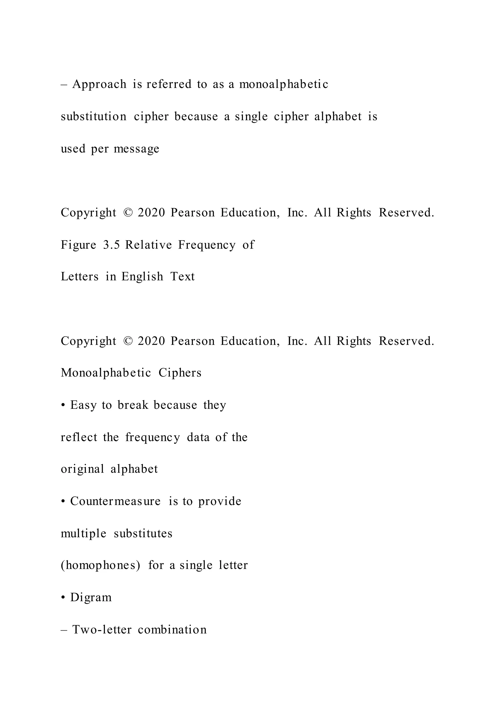 – Approach is referred to as a monoalphabetic
substitution cipher because a single cipher alphabet is
used per message
Copyright © 2020 Pearson Education, Inc. All Rights Reserved.
Figure 3.5 Relative Frequency of
Letters in English Text
Copyright © 2020 Pearson Education, Inc. All Rights Reserved.
Monoalphabetic Ciphers
• Easy to break because they
reflect the frequency data of the
original alphabet
• Countermeasure is to provide
multiple substitutes
(homophones) for a single letter
• Digram
– Two-letter combination
 