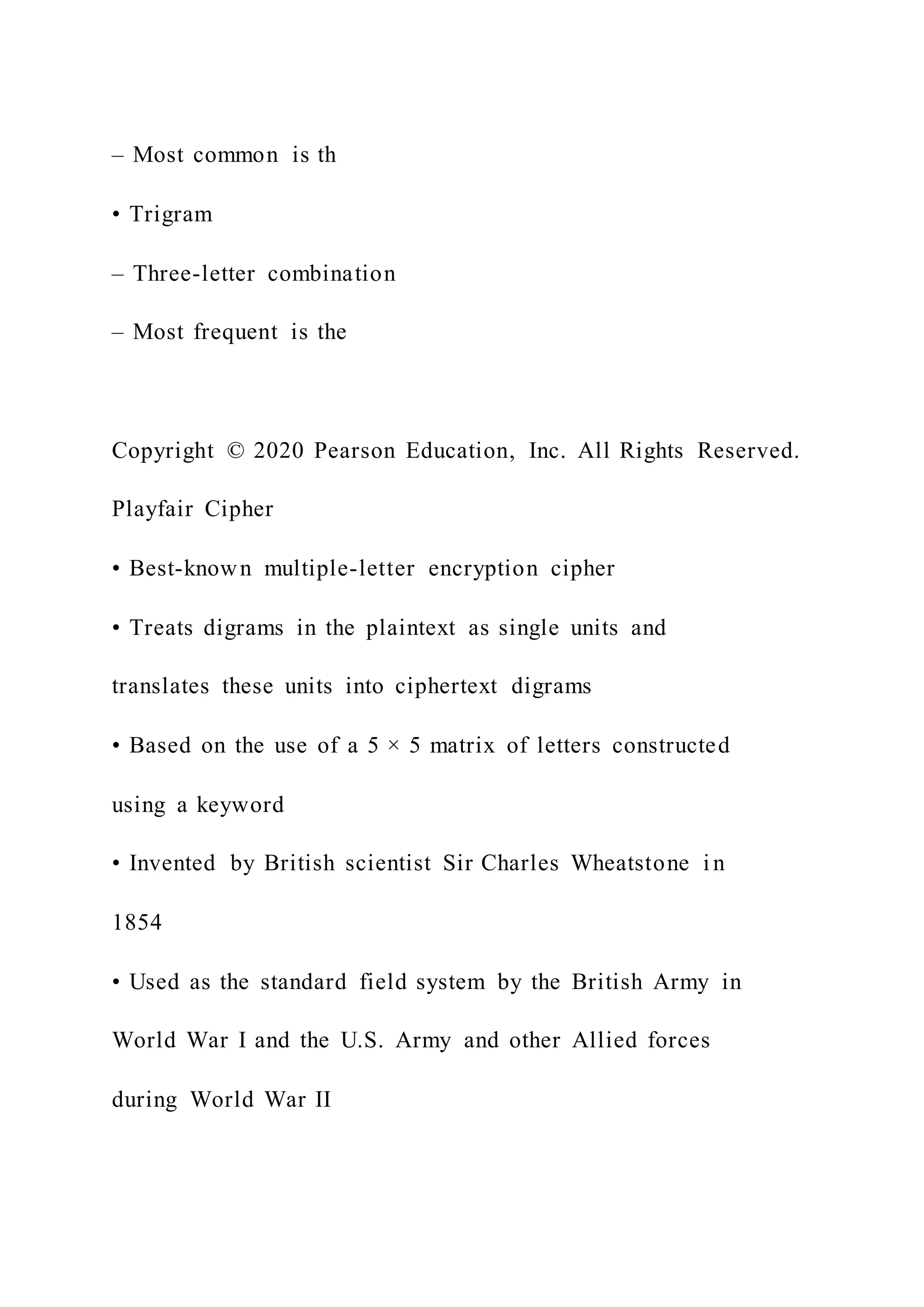 – Most common is th
• Trigram
– Three-letter combination
– Most frequent is the
Copyright © 2020 Pearson Education, Inc. All Rights Reserved.
Playfair Cipher
• Best-known multiple-letter encryption cipher
• Treats digrams in the plaintext as single units and
translates these units into ciphertext digrams
• Based on the use of a 5 × 5 matrix of letters constructed
using a keyword
• Invented by British scientist Sir Charles Wheatstone i n
1854
• Used as the standard field system by the British Army in
World War I and the U.S. Army and other Allied forces
during World War II
 