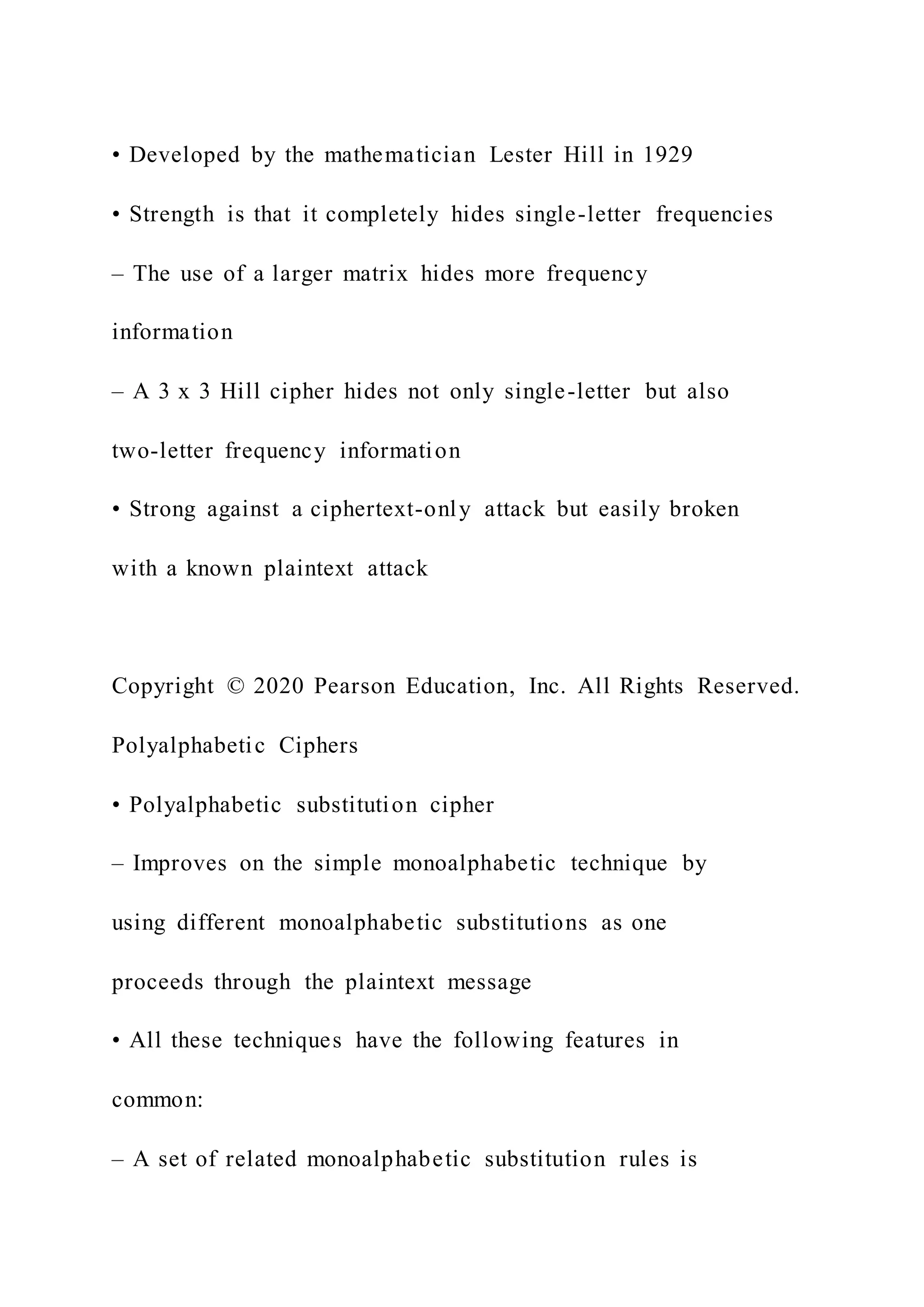 • Developed by the mathematician Lester Hill in 1929
• Strength is that it completely hides single-letter frequencies
– The use of a larger matrix hides more frequency
information
– A 3 x 3 Hill cipher hides not only single-letter but also
two-letter frequency information
• Strong against a ciphertext-only attack but easily broken
with a known plaintext attack
Copyright © 2020 Pearson Education, Inc. All Rights Reserved.
Polyalphabetic Ciphers
• Polyalphabetic substitution cipher
– Improves on the simple monoalphabetic technique by
using different monoalphabetic substitutions as one
proceeds through the plaintext message
• All these techniques have the following features in
common:
– A set of related monoalphabetic substitution rules is
 
