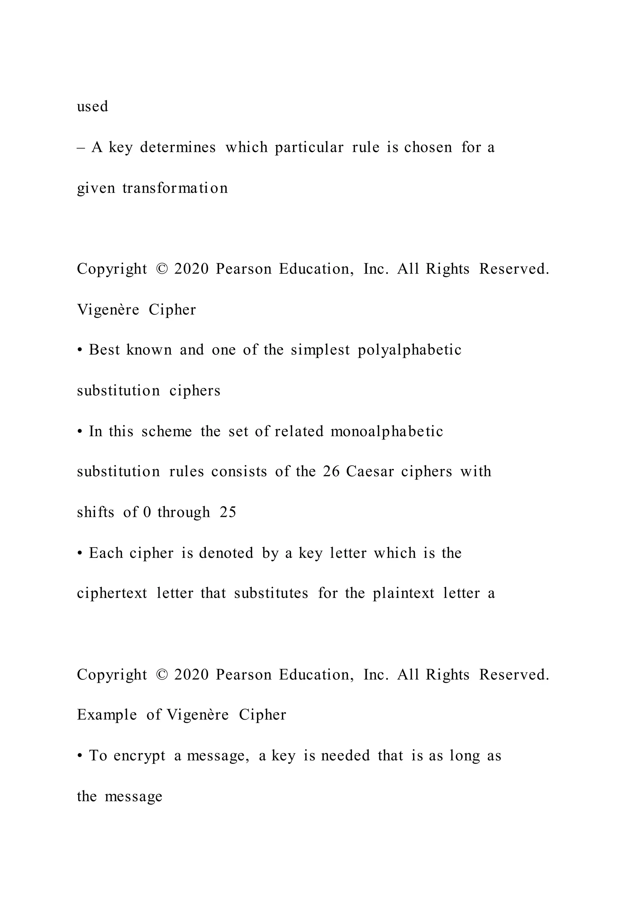 used
– A key determines which particular rule is chosen for a
given transformation
Copyright © 2020 Pearson Education, Inc. All Rights Reserved.
Vigenère Cipher
• Best known and one of the simplest polyalphabetic
substitution ciphers
• In this scheme the set of related monoalphabetic
substitution rules consists of the 26 Caesar ciphers with
shifts of 0 through 25
• Each cipher is denoted by a key letter which is the
ciphertext letter that substitutes for the plaintext letter a
Copyright © 2020 Pearson Education, Inc. All Rights Reserved.
Example of Vigenère Cipher
• To encrypt a message, a key is needed that is as long as
the message
 