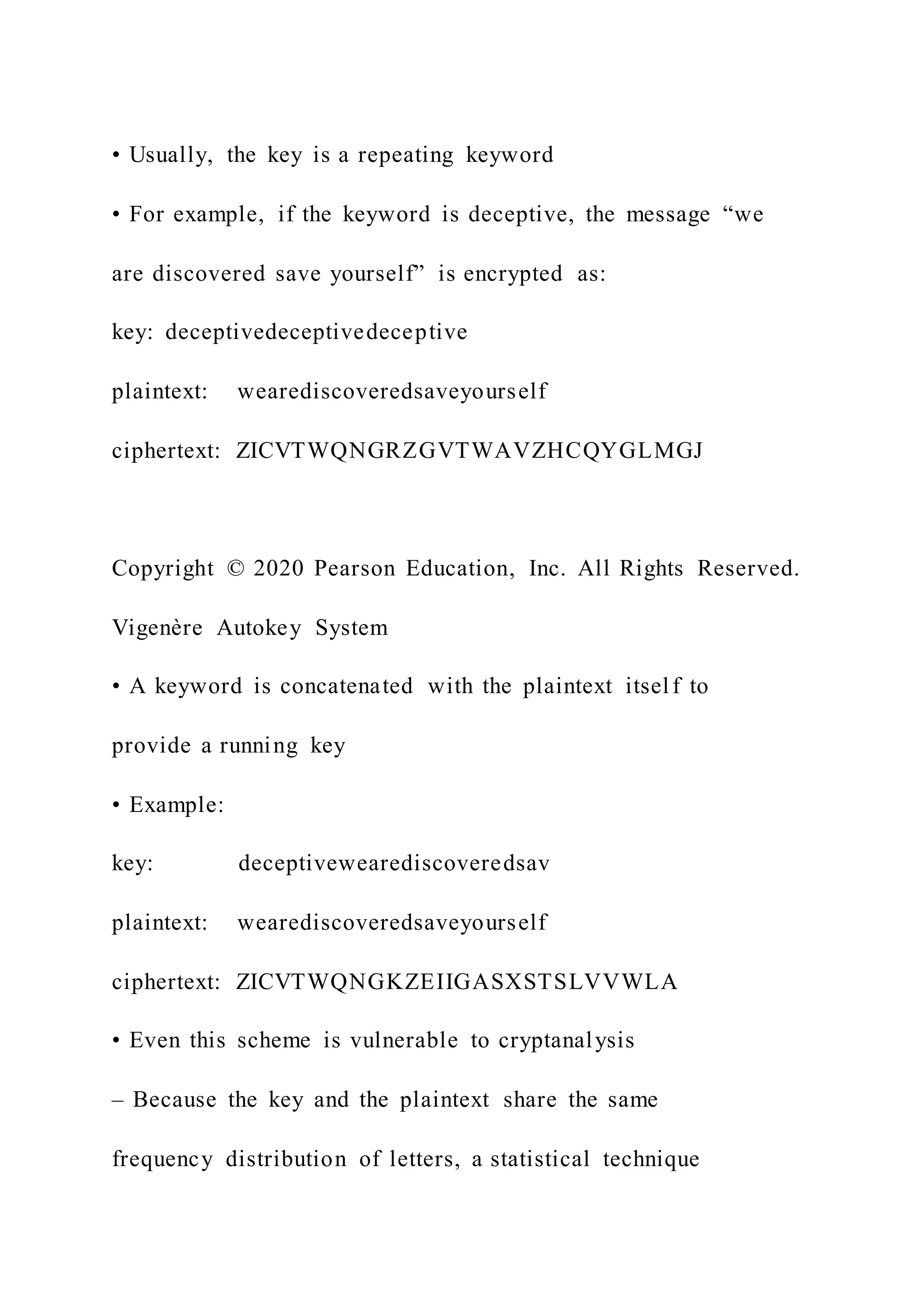 • Usually, the key is a repeating keyword
• For example, if the keyword is deceptive, the message “we
are discovered save yourself” is encrypted as:
key: deceptivedeceptivedeceptive
plaintext: wearediscoveredsaveyourself
ciphertext: ZICVTWQNGRZGVTWAVZHCQYGLMGJ
Copyright © 2020 Pearson Education, Inc. All Rights Reserved.
Vigenère Autokey System
• A keyword is concatenated with the plaintext itself to
provide a running key
• Example:
key: deceptivewearediscoveredsav
plaintext: wearediscoveredsaveyourself
ciphertext: ZICVTWQNGKZEIIGASXSTSLVVWLA
• Even this scheme is vulnerable to cryptanalysis
– Because the key and the plaintext share the same
frequency distribution of letters, a statistical technique
 