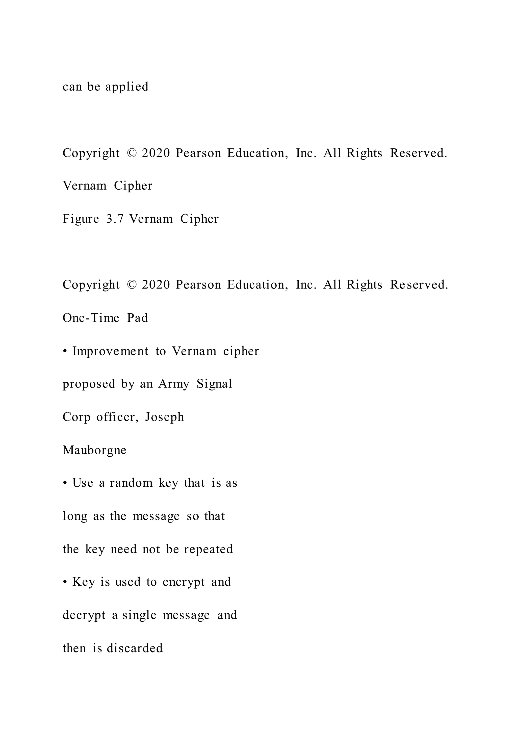 can be applied
Copyright © 2020 Pearson Education, Inc. All Rights Reserved.
Vernam Cipher
Figure 3.7 Vernam Cipher
Copyright © 2020 Pearson Education, Inc. All Rights Reserved.
One-Time Pad
• Improvement to Vernam cipher
proposed by an Army Signal
Corp officer, Joseph
Mauborgne
• Use a random key that is as
long as the message so that
the key need not be repeated
• Key is used to encrypt and
decrypt a single message and
then is discarded
 