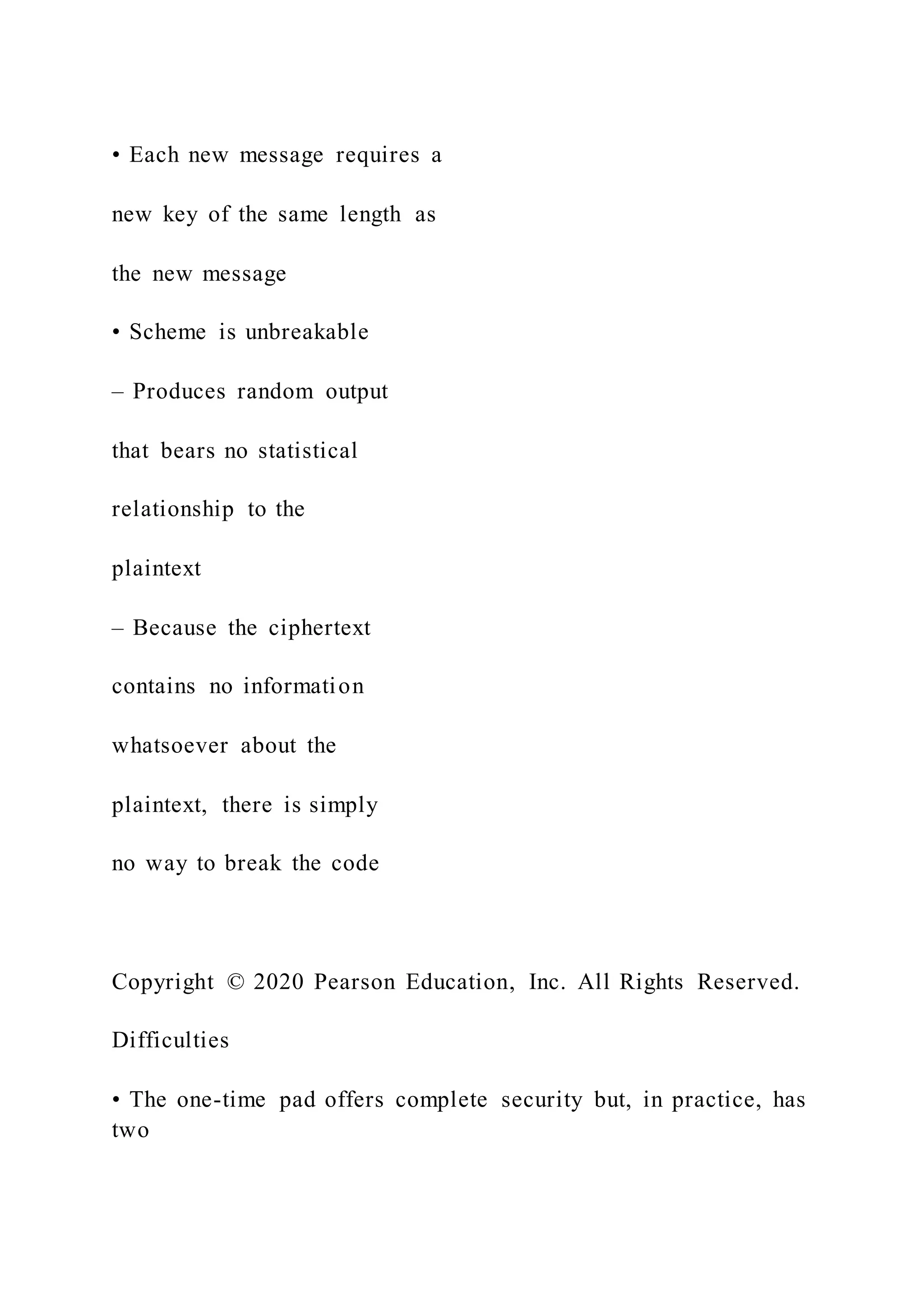 • Each new message requires a
new key of the same length as
the new message
• Scheme is unbreakable
– Produces random output
that bears no statistical
relationship to the
plaintext
– Because the ciphertext
contains no information
whatsoever about the
plaintext, there is simply
no way to break the code
Copyright © 2020 Pearson Education, Inc. All Rights Reserved.
Difficulties
• The one-time pad offers complete security but, in practice, has
two
 