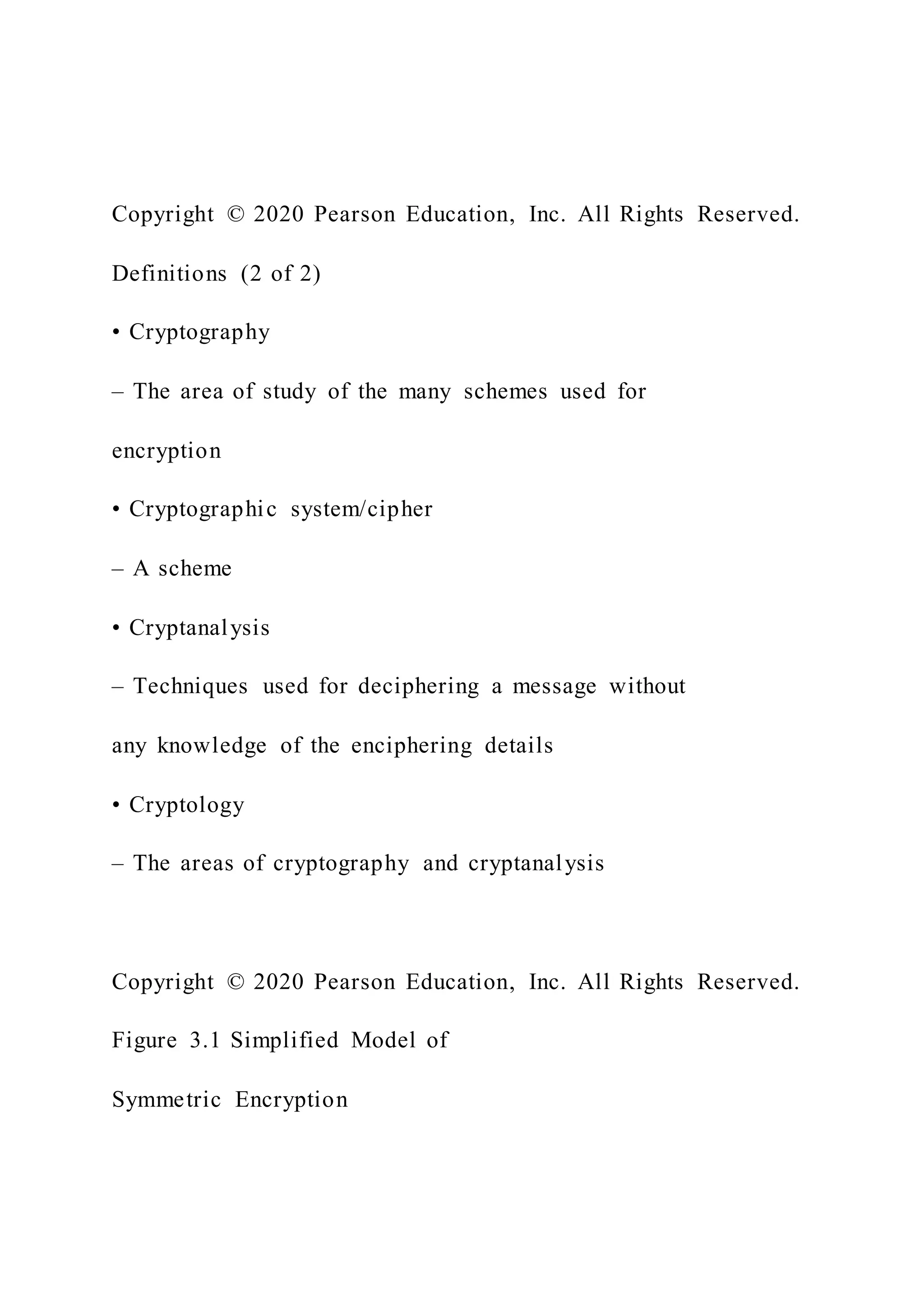 Copyright © 2020 Pearson Education, Inc. All Rights Reserved.
Definitions (2 of 2)
• Cryptography
– The area of study of the many schemes used for
encryption
• Cryptographic system/cipher
– A scheme
• Cryptanalysis
– Techniques used for deciphering a message without
any knowledge of the enciphering details
• Cryptology
– The areas of cryptography and cryptanalysis
Copyright © 2020 Pearson Education, Inc. All Rights Reserved.
Figure 3.1 Simplified Model of
Symmetric Encryption
 