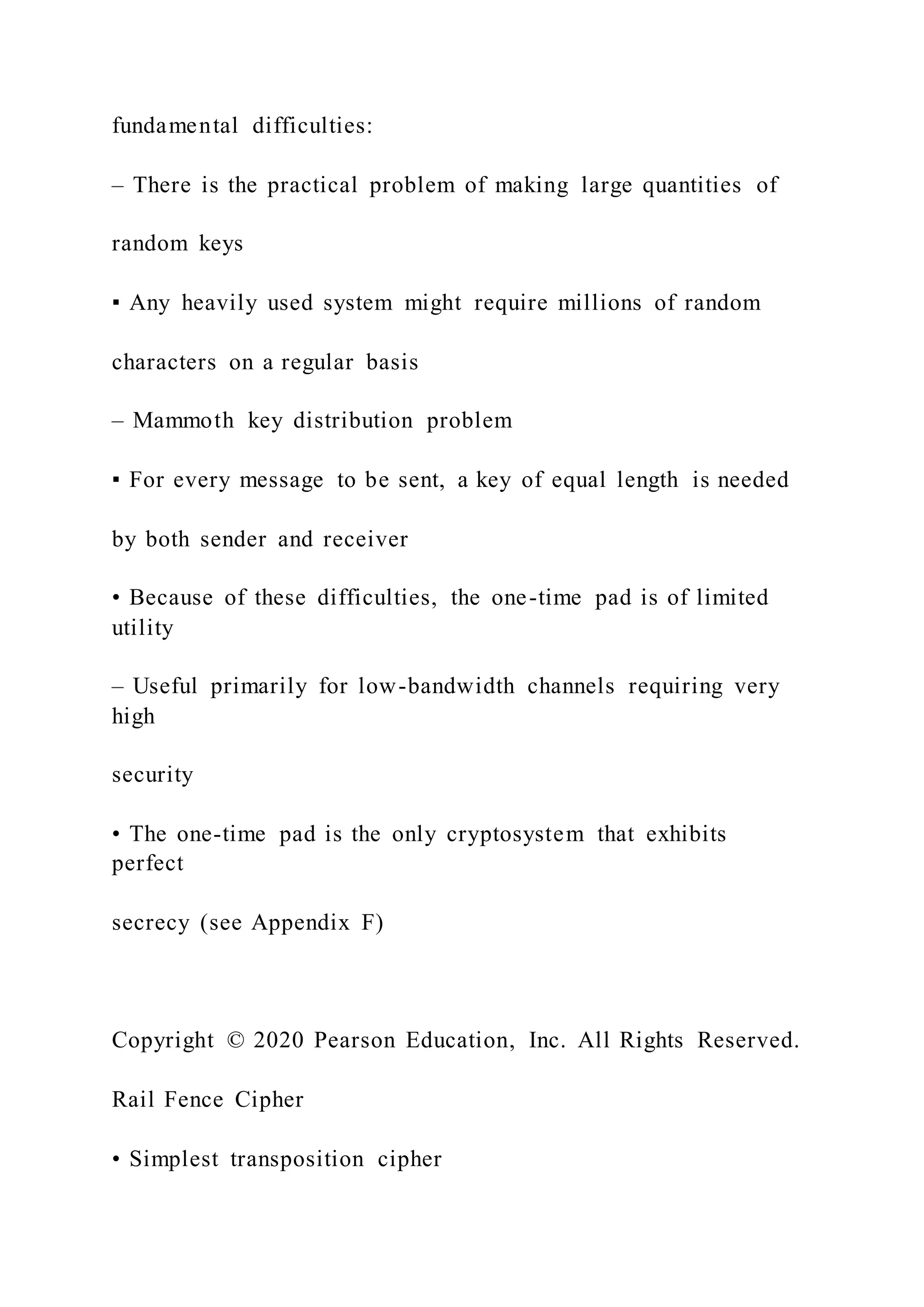 fundamental difficulties:
– There is the practical problem of making large quantities of
random keys
▪ Any heavily used system might require millions of random
characters on a regular basis
– Mammoth key distribution problem
▪ For every message to be sent, a key of equal length is needed
by both sender and receiver
• Because of these difficulties, the one-time pad is of limited
utility
– Useful primarily for low-bandwidth channels requiring very
high
security
• The one-time pad is the only cryptosystem that exhibits
perfect
secrecy (see Appendix F)
Copyright © 2020 Pearson Education, Inc. All Rights Reserved.
Rail Fence Cipher
• Simplest transposition cipher
 