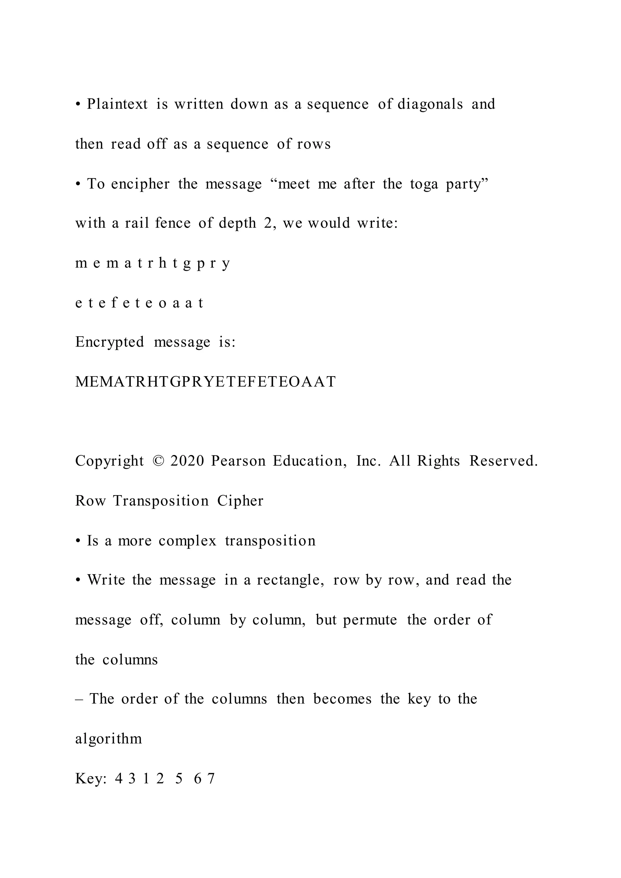 • Plaintext is written down as a sequence of diagonals and
then read off as a sequence of rows
• To encipher the message “meet me after the toga party”
with a rail fence of depth 2, we would write:
m e m a t r h t g p r y
e t e f e t e o a a t
Encrypted message is:
MEMATRHTGPRYETEFETEOAAT
Copyright © 2020 Pearson Education, Inc. All Rights Reserved.
Row Transposition Cipher
• Is a more complex transposition
• Write the message in a rectangle, row by row, and read the
message off, column by column, but permute the order of
the columns
– The order of the columns then becomes the key to the
algorithm
Key: 4 3 1 2 5 6 7
 