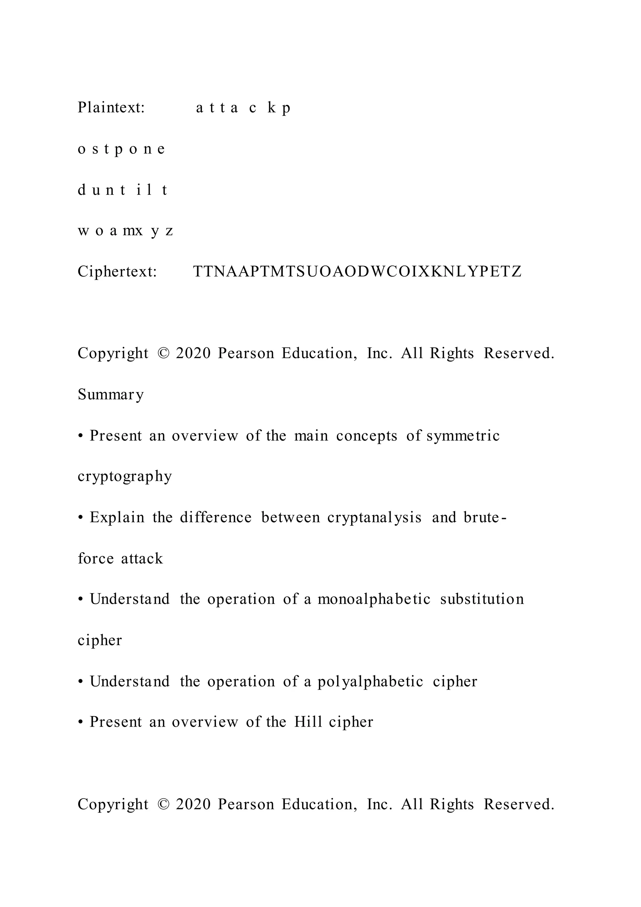 Plaintext: a t t a c k p
o s t p o n e
d u n t i l t
w o a mx y z
Ciphertext: TTNAAPTMTSUOAODWCOIXKNLYPETZ
Copyright © 2020 Pearson Education, Inc. All Rights Reserved.
Summary
• Present an overview of the main concepts of symmetric
cryptography
• Explain the difference between cryptanalysis and brute-
force attack
• Understand the operation of a monoalphabetic substitution
cipher
• Understand the operation of a polyalphabetic cipher
• Present an overview of the Hill cipher
Copyright © 2020 Pearson Education, Inc. All Rights Reserved.
 