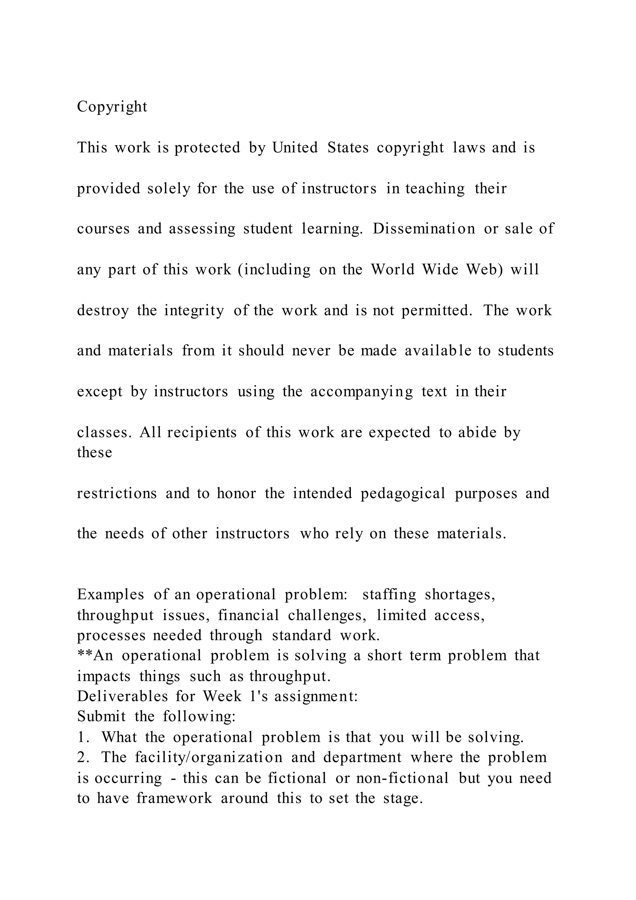 Copyright
This work is protected by United States copyright laws and is
provided solely for the use of instructors in teaching their
courses and assessing student learning. Dissemination or sale of
any part of this work (including on the World Wide Web) will
destroy the integrity of the work and is not permitted. The work
and materials from it should never be made available to students
except by instructors using the accompanying text in their
classes. All recipients of this work are expected to abide by
these
restrictions and to honor the intended pedagogical purposes and
the needs of other instructors who rely on these materials.
Examples of an operational problem: staffing shortages,
throughput issues, financial challenges, limited access,
processes needed through standard work.
**An operational problem is solving a short term problem that
impacts things such as throughput.
Deliverables for Week 1's assignment:
Submit the following:
1. What the operational problem is that you will be solving.
2. The facility/organization and department where the problem
is occurring - this can be fictional or non-fictional but you need
to have framework around this to set the stage.
 