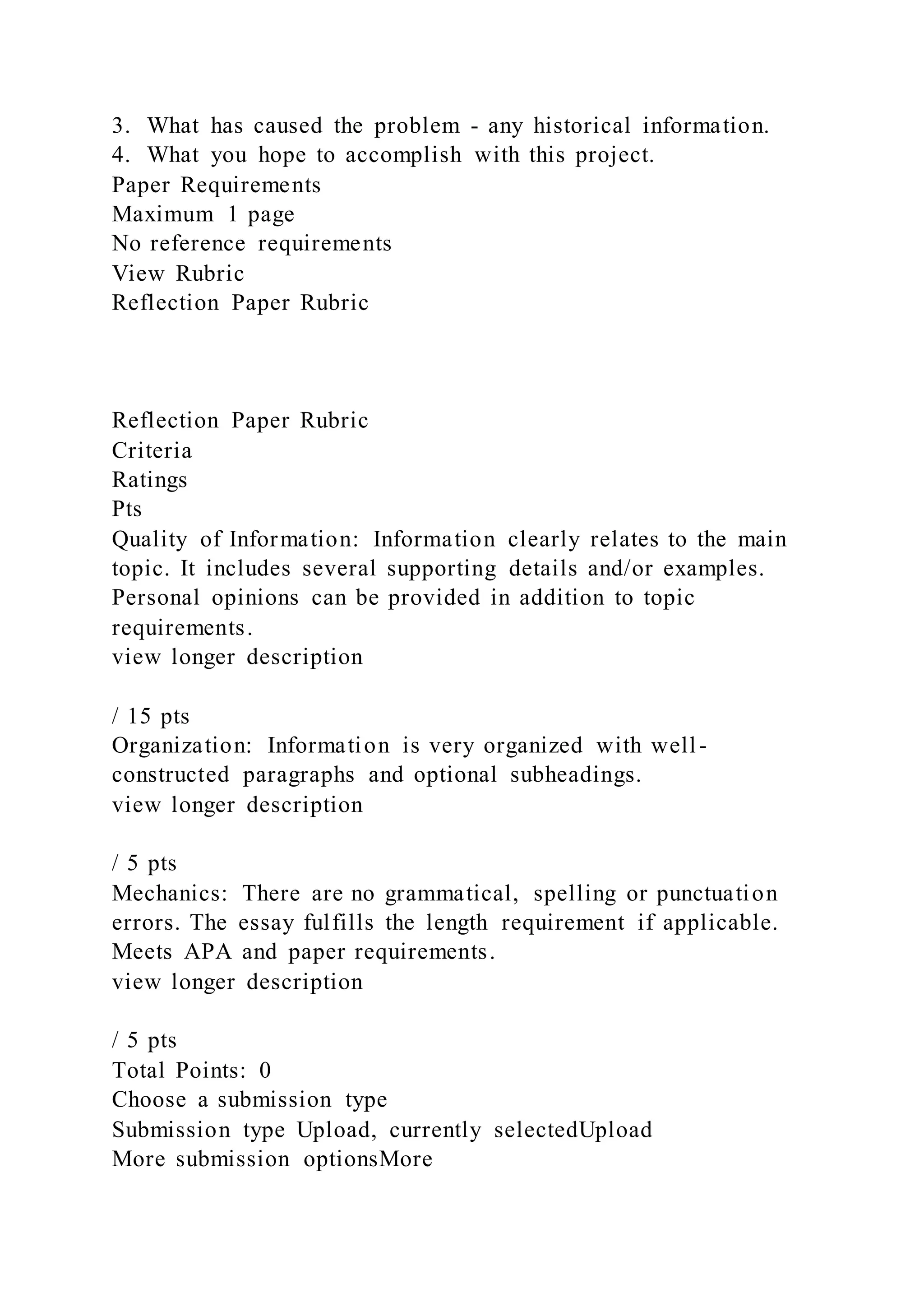3. What has caused the problem - any historical information.
4. What you hope to accomplish with this project.
Paper Requirements
Maximum 1 page
No reference requirements
View Rubric
Reflection Paper Rubric
Reflection Paper Rubric
Criteria
Ratings
Pts
Quality of Information: Information clearly relates to the main
topic. It includes several supporting details and/or examples.
Personal opinions can be provided in addition to topic
requirements.
view longer description
/ 15 pts
Organization: Information is very organized with well-
constructed paragraphs and optional subheadings.
view longer description
/ 5 pts
Mechanics: There are no grammatical, spelling or punctuation
errors. The essay fulfills the length requirement if applicable.
Meets APA and paper requirements.
view longer description
/ 5 pts
Total Points: 0
Choose a submission type
Submission type Upload, currently selectedUpload
More submission optionsMore
 