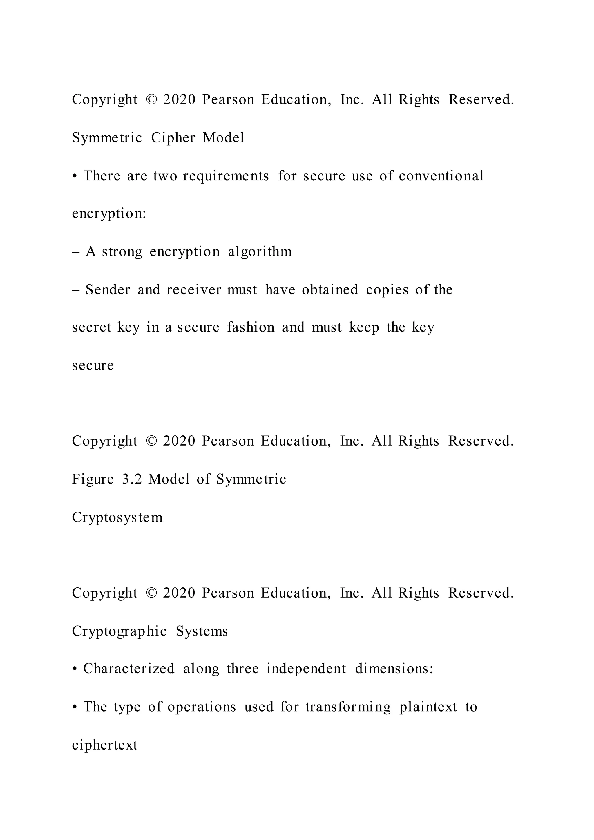 Copyright © 2020 Pearson Education, Inc. All Rights Reserved.
Symmetric Cipher Model
• There are two requirements for secure use of conventional
encryption:
– A strong encryption algorithm
– Sender and receiver must have obtained copies of the
secret key in a secure fashion and must keep the key
secure
Copyright © 2020 Pearson Education, Inc. All Rights Reserved.
Figure 3.2 Model of Symmetric
Cryptosystem
Copyright © 2020 Pearson Education, Inc. All Rights Reserved.
Cryptographic Systems
• Characterized along three independent dimensions:
• The type of operations used for transforming plaintext to
ciphertext
 
