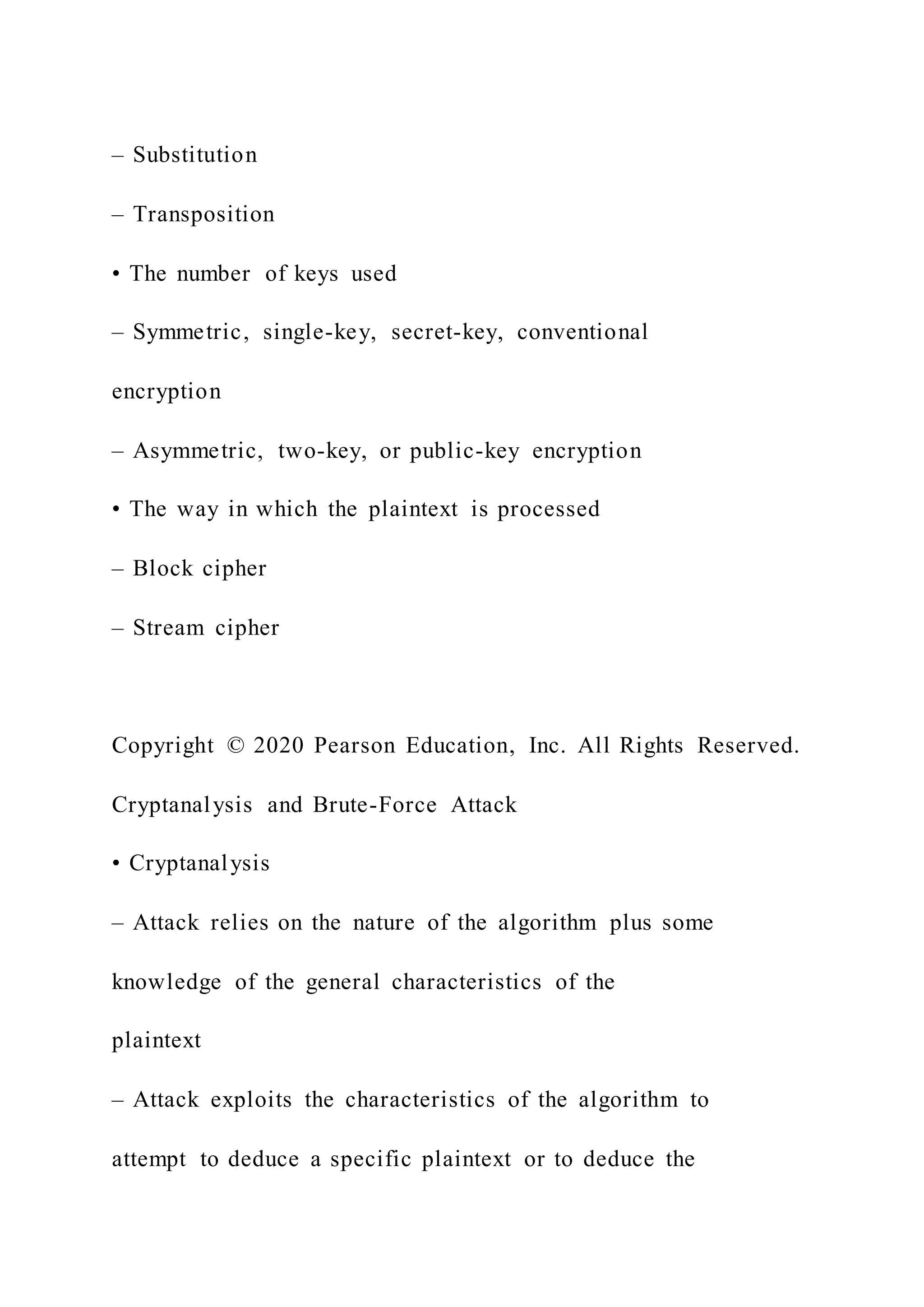 – Substitution
– Transposition
• The number of keys used
– Symmetric, single-key, secret-key, conventional
encryption
– Asymmetric, two-key, or public-key encryption
• The way in which the plaintext is processed
– Block cipher
– Stream cipher
Copyright © 2020 Pearson Education, Inc. All Rights Reserved.
Cryptanalysis and Brute-Force Attack
• Cryptanalysis
– Attack relies on the nature of the algorithm plus some
knowledge of the general characteristics of the
plaintext
– Attack exploits the characteristics of the algorithm to
attempt to deduce a specific plaintext or to deduce the
 