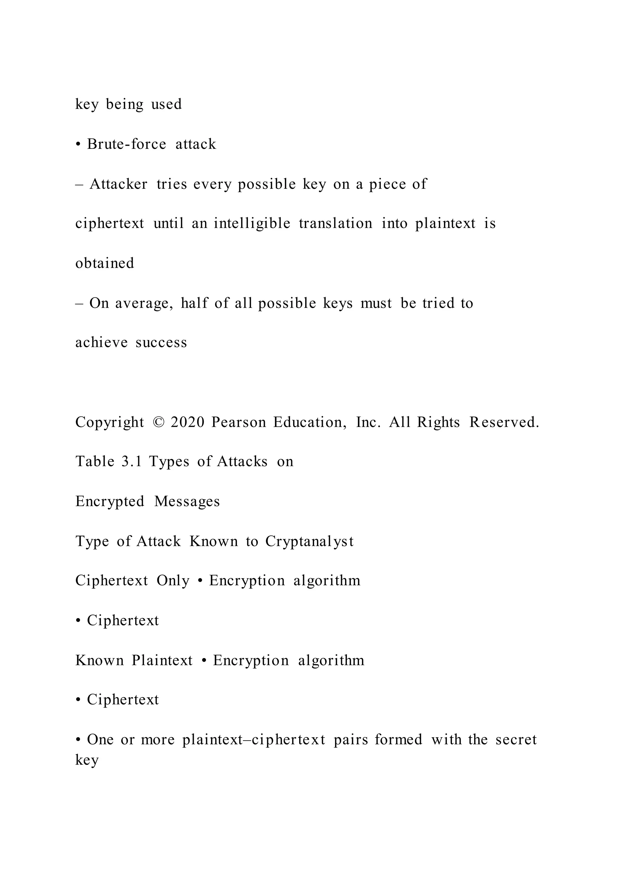 key being used
• Brute-force attack
– Attacker tries every possible key on a piece of
ciphertext until an intelligible translation into plaintext is
obtained
– On average, half of all possible keys must be tried to
achieve success
Copyright © 2020 Pearson Education, Inc. All Rights Reserved.
Table 3.1 Types of Attacks on
Encrypted Messages
Type of Attack Known to Cryptanalyst
Ciphertext Only • Encryption algorithm
• Ciphertext
Known Plaintext • Encryption algorithm
• Ciphertext
• One or more plaintext–ciphertext pairs formed with the secret
key
 