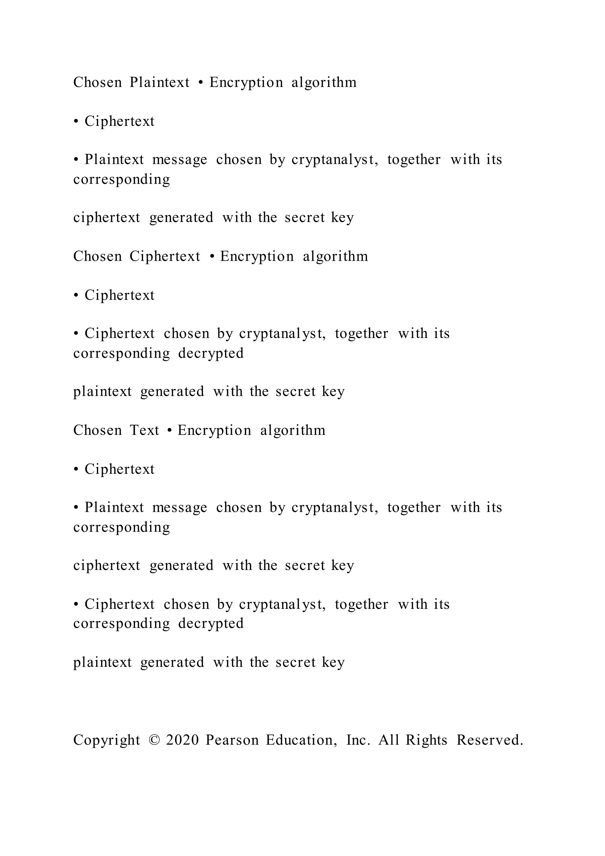 Chosen Plaintext • Encryption algorithm
• Ciphertext
• Plaintext message chosen by cryptanalyst, together with its
corresponding
ciphertext generated with the secret key
Chosen Ciphertext • Encryption algorithm
• Ciphertext
• Ciphertext chosen by cryptanalyst, together with its
corresponding decrypted
plaintext generated with the secret key
Chosen Text • Encryption algorithm
• Ciphertext
• Plaintext message chosen by cryptanalyst, together with its
corresponding
ciphertext generated with the secret key
• Ciphertext chosen by cryptanalyst, together with its
corresponding decrypted
plaintext generated with the secret key
Copyright © 2020 Pearson Education, Inc. All Rights Reserved.
 