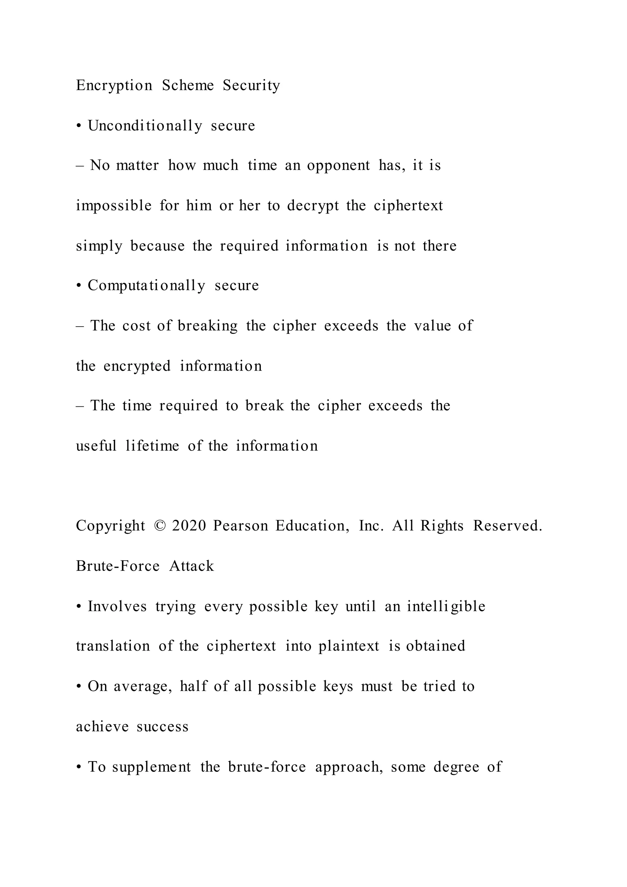Encryption Scheme Security
• Unconditionally secure
– No matter how much time an opponent has, it is
impossible for him or her to decrypt the ciphertext
simply because the required information is not there
• Computationally secure
– The cost of breaking the cipher exceeds the value of
the encrypted information
– The time required to break the cipher exceeds the
useful lifetime of the information
Copyright © 2020 Pearson Education, Inc. All Rights Reserved.
Brute-Force Attack
• Involves trying every possible key until an intelligible
translation of the ciphertext into plaintext is obtained
• On average, half of all possible keys must be tried to
achieve success
• To supplement the brute-force approach, some degree of
 