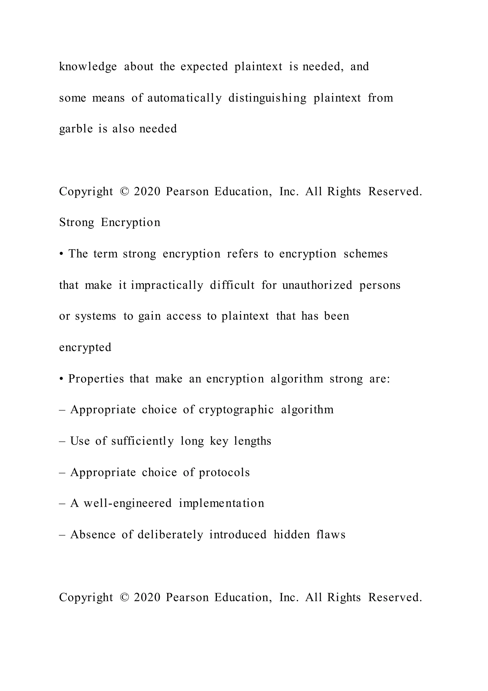 knowledge about the expected plaintext is needed, and
some means of automatically distinguishing plaintext from
garble is also needed
Copyright © 2020 Pearson Education, Inc. All Rights Reserved.
Strong Encryption
• The term strong encryption refers to encryption schemes
that make it impractically difficult for unauthorized persons
or systems to gain access to plaintext that has been
encrypted
• Properties that make an encryption algorithm strong are:
– Appropriate choice of cryptographic algorithm
– Use of sufficiently long key lengths
– Appropriate choice of protocols
– A well-engineered implementation
– Absence of deliberately introduced hidden flaws
Copyright © 2020 Pearson Education, Inc. All Rights Reserved.
 