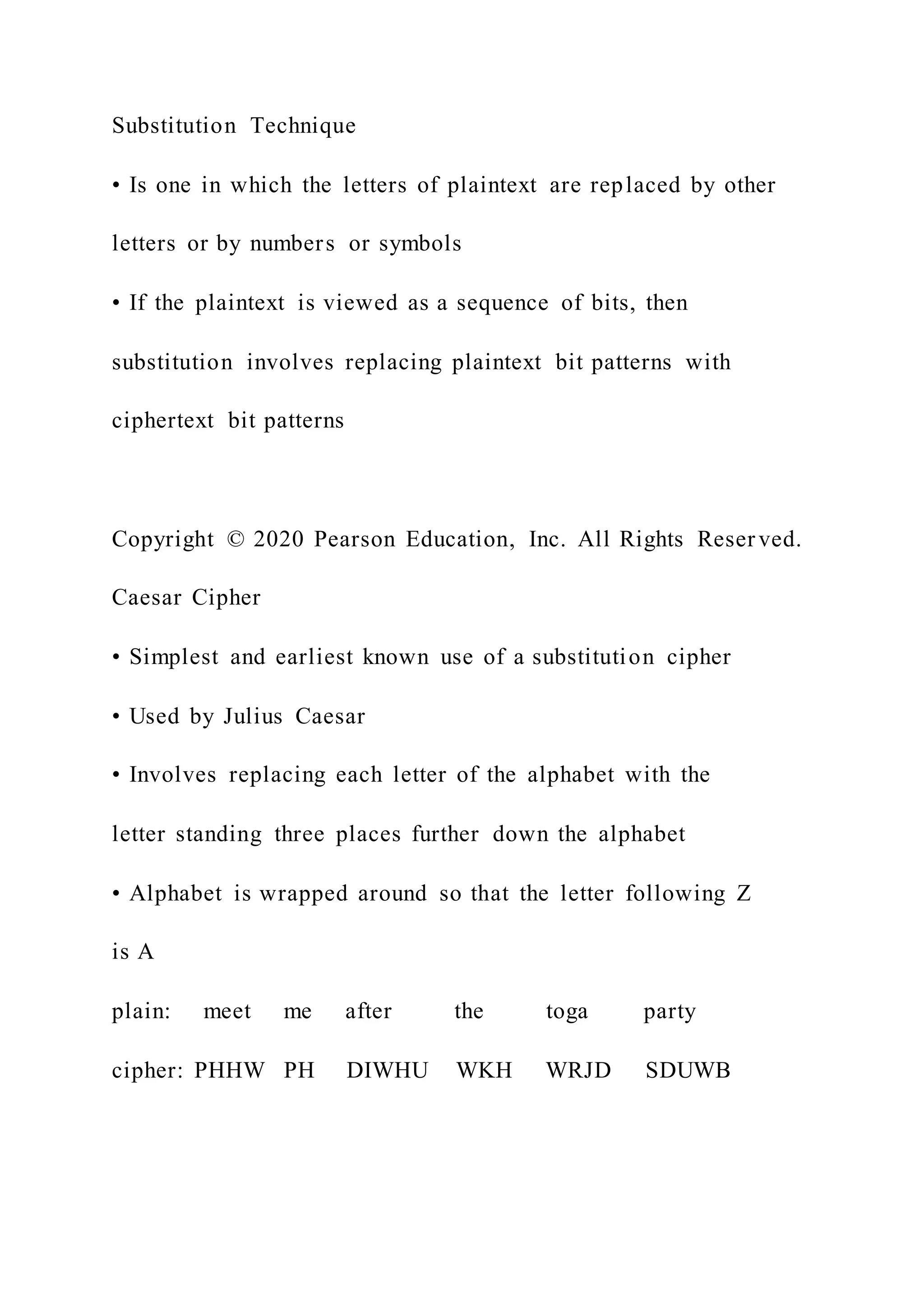 Substitution Technique
• Is one in which the letters of plaintext are replaced by other
letters or by numbers or symbols
• If the plaintext is viewed as a sequence of bits, then
substitution involves replacing plaintext bit patterns with
ciphertext bit patterns
Copyright © 2020 Pearson Education, Inc. All Rights Reser ved.
Caesar Cipher
• Simplest and earliest known use of a substitution cipher
• Used by Julius Caesar
• Involves replacing each letter of the alphabet with the
letter standing three places further down the alphabet
• Alphabet is wrapped around so that the letter following Z
is A
plain: meet me after the toga party
cipher: PHHW PH DIWHU WKH WRJD SDUWB
 