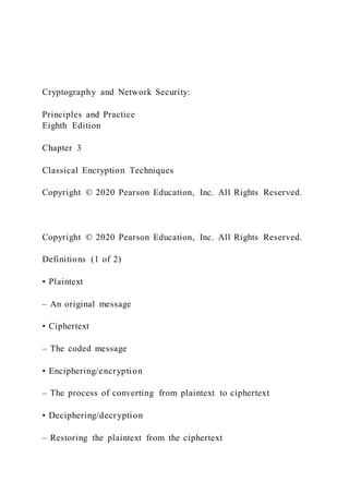 Cryptography and Network Security:
Principles and Practice
Eighth Edition
Chapter 3
Classical Encryption Techniques
Copyright © 2020 Pearson Education, Inc. All Rights Reserved.
Copyright © 2020 Pearson Education, Inc. All Rights Reserved.
Definitions (1 of 2)
• Plaintext
– An original message
• Ciphertext
– The coded message
• Enciphering/encryption
– The process of converting from plaintext to ciphertext
• Deciphering/decryption
– Restoring the plaintext from the ciphertext
 