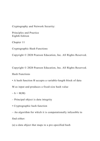Cryptography and Network Security:
Principles and Practice
Eighth Edition
Chapter 11
Cryptographic Hash Functions
Copyright © 2020 Pearson Education, Inc. All Rights Reserved.
Copyright © 2020 Pearson Education, Inc. All Rights Reserved.
Hash Functions
• A hash function H accepts a variable-length block of data
M as input and produces a fixed-size hash value
– h = H(M)
– Principal object is data integrity
• Cryptographic hash function
– An algorithm for which it is computationally infeasible to
find either:
(a) a data object that maps to a pre-specified hash
 