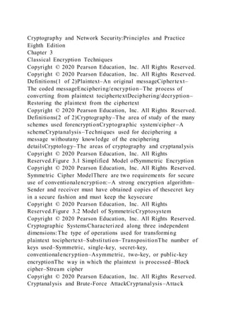 Cryptography and Network Security:Principles and Practice
Eighth Edition
Chapter 3
Classical Encryption Techniques
Copyright © 2020 Pearson Education, Inc. All Rights Reserved.
Copyright © 2020 Pearson Education, Inc. All Rights Reserved.
Definitions(1 of 2)Plaintext–An original messageCiphertext–
The coded messageEnciphering/encryption–The process of
converting from plaintext tociphertextDeciphering/decryption–
Restoring the plaintext from the ciphertext
Copyright © 2020 Pearson Education, Inc. All Rights Reserved.
Definitions(2 of 2)Cryptography–The area of study of the many
schemes used forencryptionCryptographic system/cipher–A
schemeCryptanalysis–Techniques used for deciphering a
message withoutany knowledge of the enciphering
detailsCryptology–The areas of cryptography and cryptanalysis
Copyright © 2020 Pearson Education, Inc. All Rights
Reserved.Figure 3.1 Simplified Model ofSymmetric Encryption
Copyright © 2020 Pearson Education, Inc. All Rights Reserved.
Symmetric Cipher ModelThere are two requirements for secure
use of conventionalencryption:–A strong encryption algorithm–
Sender and receiver must have obtained copies of thesecret key
in a secure fashion and must keep the keysecure
Copyright © 2020 Pearson Education, Inc. All Rights
Reserved.Figure 3.2 Model of SymmetricCryptosystem
Copyright © 2020 Pearson Education, Inc. All Rights Reserved.
Cryptographic SystemsCharacterized along three independent
dimensions:The type of operations used for transforming
plaintext tociphertext–Substitution–TranspositionThe number of
keys used–Symmetric, single-key, secret-key,
conventionalencryption–Asymmetric, two-key, or public-key
encryptionThe way in which the plaintext is processed–Block
cipher–Stream cipher
Copyright © 2020 Pearson Education, Inc. All Rights Reserved.
Cryptanalysis and Brute-Force AttackCryptanalysis–Attack
 