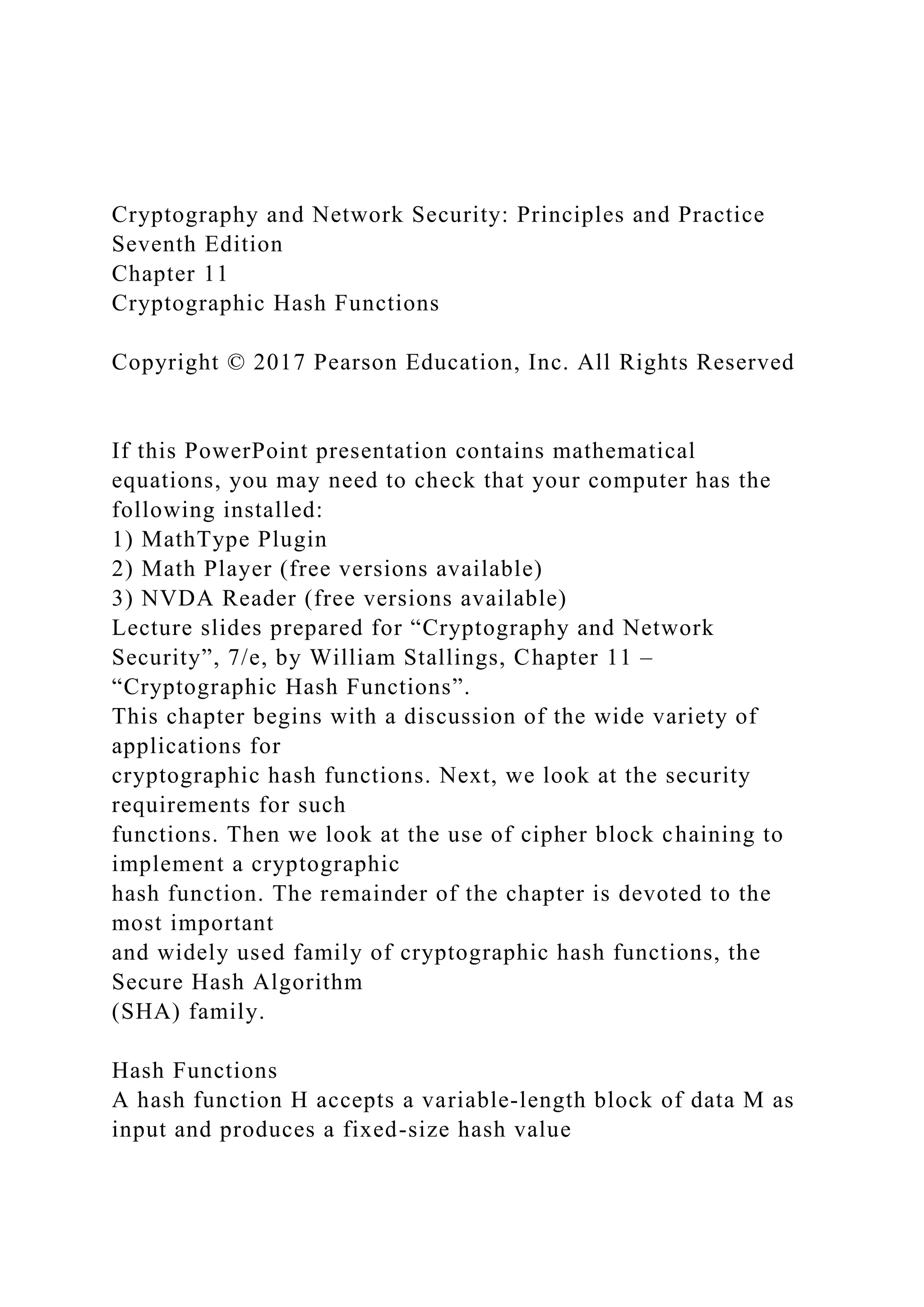 Cryptography and Network Security: Principles and Practice
Seventh Edition
Chapter 11
Cryptographic Hash Functions
Copyright © 2017 Pearson Education, Inc. All Rights Reserved
If this PowerPoint presentation contains mathematical
equations, you may need to check that your computer has the
following installed:
1) MathType Plugin
2) Math Player (free versions available)
3) NVDA Reader (free versions available)
Lecture slides prepared for “Cryptography and Network
Security”, 7/e, by William Stallings, Chapter 11 –
“Cryptographic Hash Functions”.
This chapter begins with a discussion of the wide variety of
applications for
cryptographic hash functions. Next, we look at the security
requirements for such
functions. Then we look at the use of cipher block chaining to
implement a cryptographic
hash function. The remainder of the chapter is devoted to the
most important
and widely used family of cryptographic hash functions, the
Secure Hash Algorithm
(SHA) family.
Hash Functions
A hash function H accepts a variable-length block of data M as
input and produces a fixed-size hash value
 