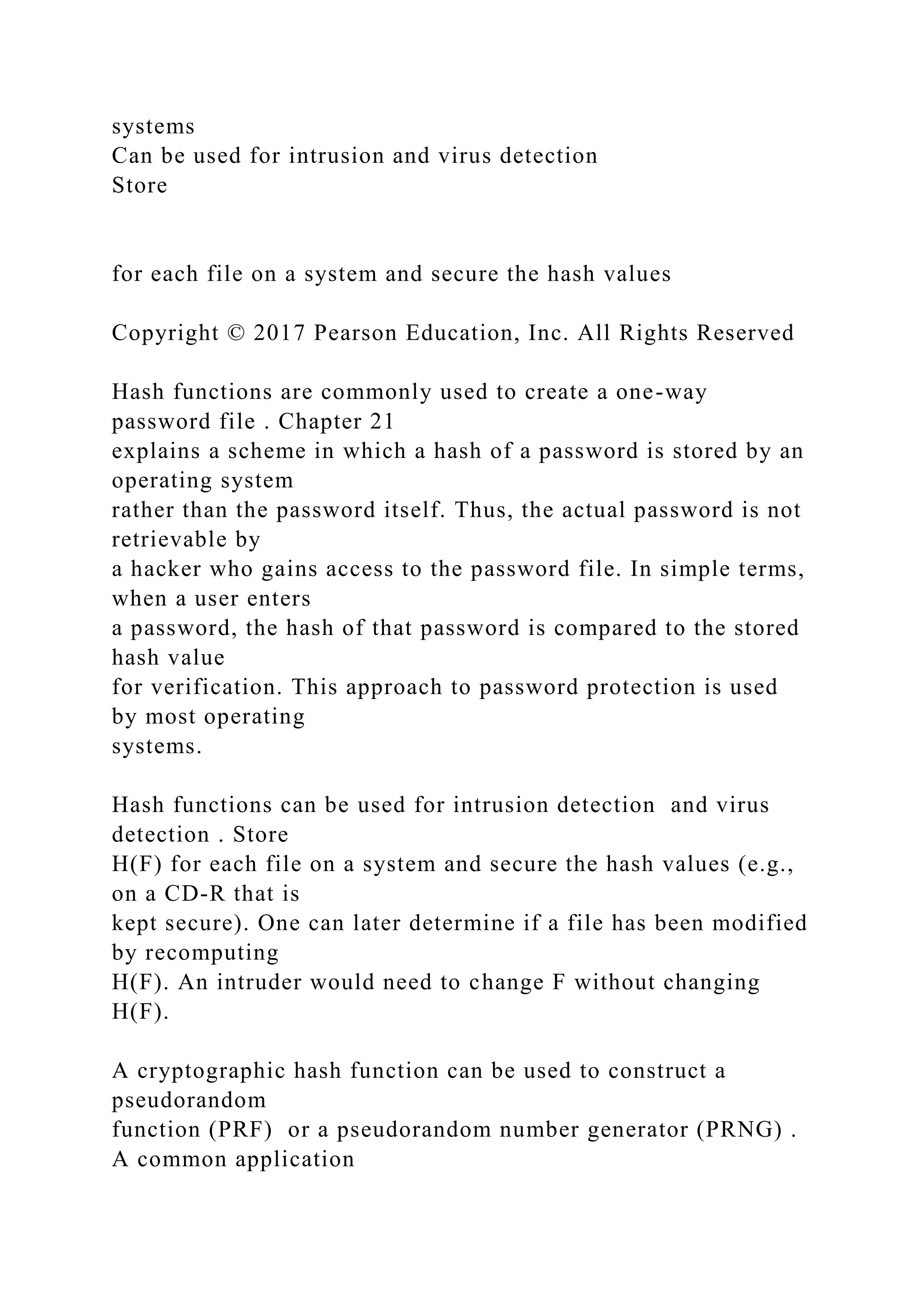systems
Can be used for intrusion and virus detection
Store
for each file on a system and secure the hash values
Copyright © 2017 Pearson Education, Inc. All Rights Reserved
Hash functions are commonly used to create a one-way
password file . Chapter 21
explains a scheme in which a hash of a password is stored by an
operating system
rather than the password itself. Thus, the actual password is not
retrievable by
a hacker who gains access to the password file. In simple terms,
when a user enters
a password, the hash of that password is compared to the stored
hash value
for verification. This approach to password protection is used
by most operating
systems.
Hash functions can be used for intrusion detection and virus
detection . Store
H(F) for each file on a system and secure the hash values (e.g.,
on a CD-R that is
kept secure). One can later determine if a file has been modified
by recomputing
H(F). An intruder would need to change F without changing
H(F).
A cryptographic hash function can be used to construct a
pseudorandom
function (PRF) or a pseudorandom number generator (PRNG) .
A common application
 