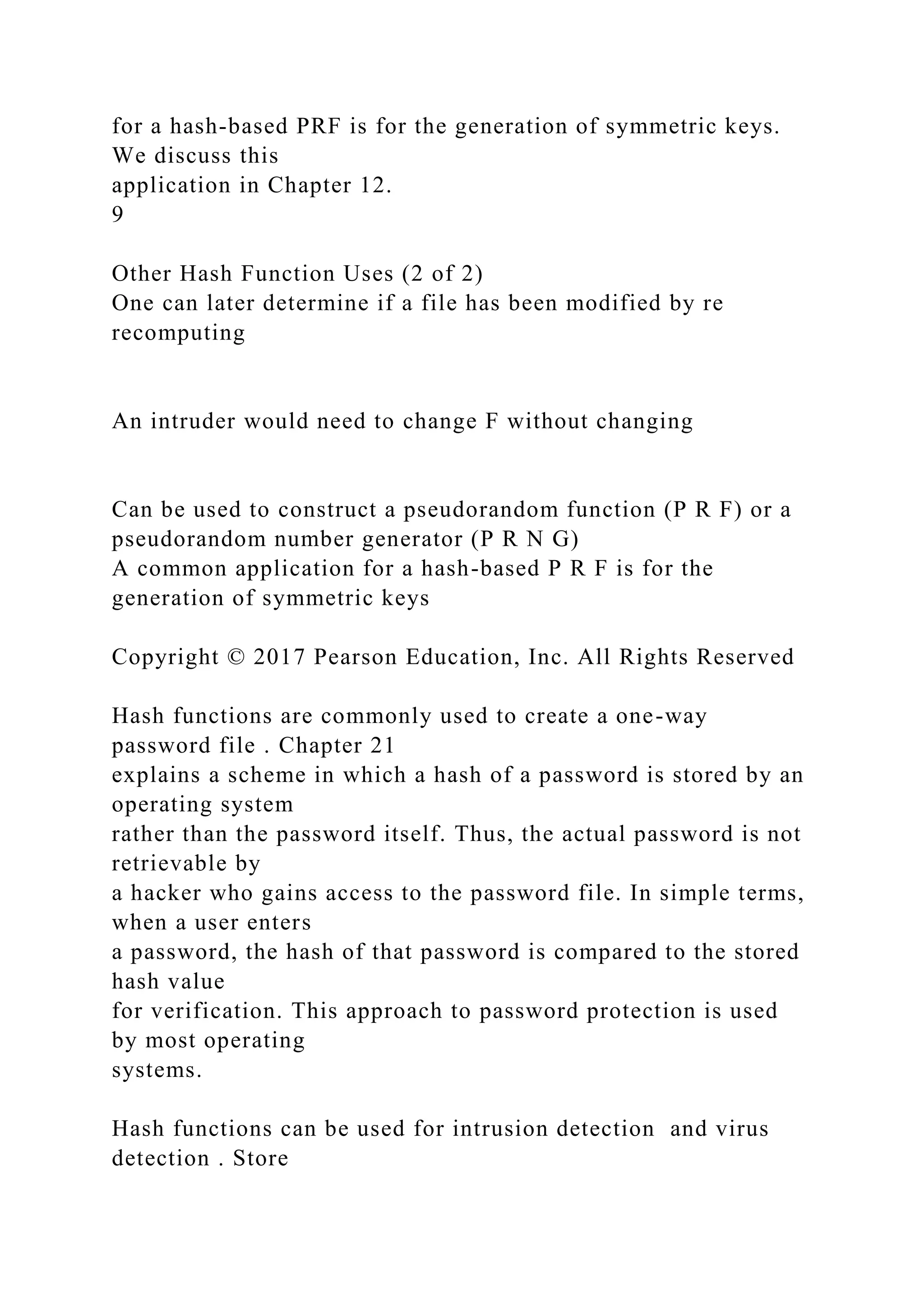 for a hash-based PRF is for the generation of symmetric keys.
We discuss this
application in Chapter 12.
9
Other Hash Function Uses (2 of 2)
One can later determine if a file has been modified by re
recomputing
An intruder would need to change F without changing
Can be used to construct a pseudorandom function (P R F) or a
pseudorandom number generator (P R N G)
A common application for a hash-based P R F is for the
generation of symmetric keys
Copyright © 2017 Pearson Education, Inc. All Rights Reserved
Hash functions are commonly used to create a one-way
password file . Chapter 21
explains a scheme in which a hash of a password is stored by an
operating system
rather than the password itself. Thus, the actual password is not
retrievable by
a hacker who gains access to the password file. In simple terms,
when a user enters
a password, the hash of that password is compared to the stored
hash value
for verification. This approach to password protection is used
by most operating
systems.
Hash functions can be used for intrusion detection and virus
detection . Store
 