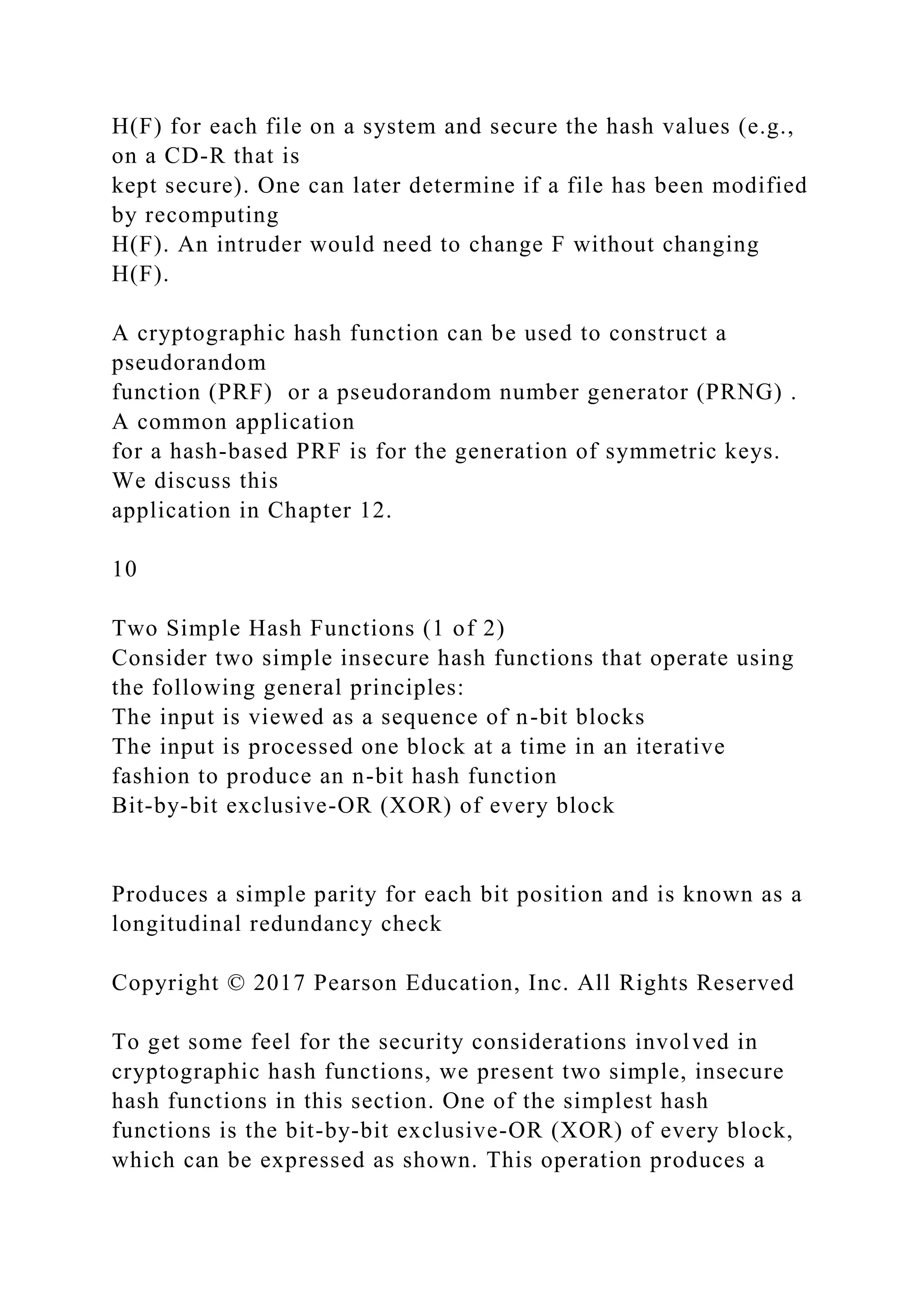 H(F) for each file on a system and secure the hash values (e.g.,
on a CD-R that is
kept secure). One can later determine if a file has been modified
by recomputing
H(F). An intruder would need to change F without changing
H(F).
A cryptographic hash function can be used to construct a
pseudorandom
function (PRF) or a pseudorandom number generator (PRNG) .
A common application
for a hash-based PRF is for the generation of symmetric keys.
We discuss this
application in Chapter 12.
10
Two Simple Hash Functions (1 of 2)
Consider two simple insecure hash functions that operate using
the following general principles:
The input is viewed as a sequence of n-bit blocks
The input is processed one block at a time in an iterative
fashion to produce an n-bit hash function
Bit-by-bit exclusive-OR (XOR) of every block
Produces a simple parity for each bit position and is known as a
longitudinal redundancy check
Copyright © 2017 Pearson Education, Inc. All Rights Reserved
To get some feel for the security considerations involved in
cryptographic hash functions, we present two simple, insecure
hash functions in this section. One of the simplest hash
functions is the bit-by-bit exclusive-OR (XOR) of every block,
which can be expressed as shown. This operation produces a
 