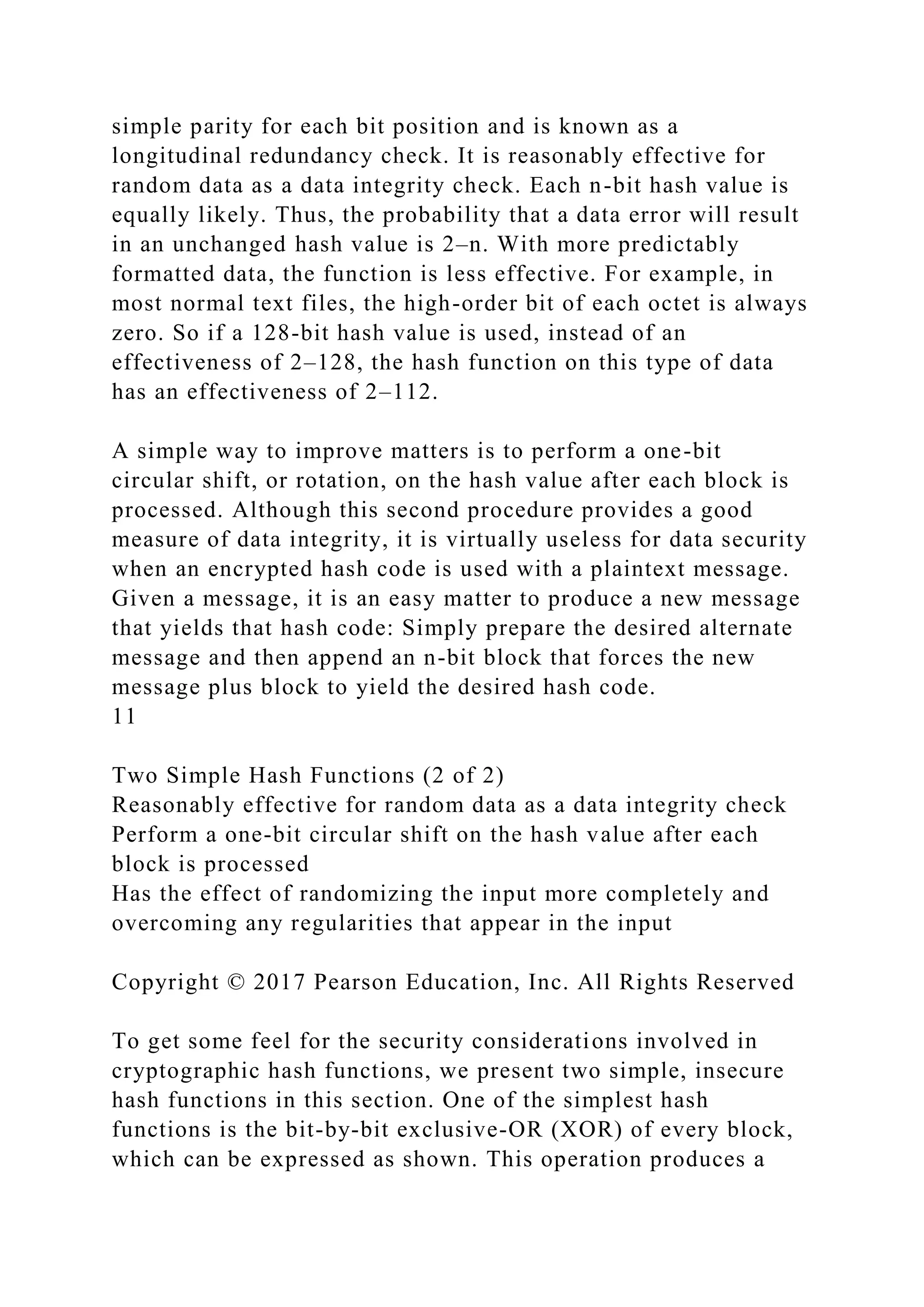 simple parity for each bit position and is known as a
longitudinal redundancy check. It is reasonably effective for
random data as a data integrity check. Each n-bit hash value is
equally likely. Thus, the probability that a data error will result
in an unchanged hash value is 2–n. With more predictably
formatted data, the function is less effective. For example, in
most normal text files, the high-order bit of each octet is always
zero. So if a 128-bit hash value is used, instead of an
effectiveness of 2–128, the hash function on this type of data
has an effectiveness of 2–112.
A simple way to improve matters is to perform a one-bit
circular shift, or rotation, on the hash value after each block is
processed. Although this second procedure provides a good
measure of data integrity, it is virtually useless for data security
when an encrypted hash code is used with a plaintext message.
Given a message, it is an easy matter to produce a new message
that yields that hash code: Simply prepare the desired alternate
message and then append an n-bit block that forces the new
message plus block to yield the desired hash code.
11
Two Simple Hash Functions (2 of 2)
Reasonably effective for random data as a data integrity check
Perform a one-bit circular shift on the hash value after each
block is processed
Has the effect of randomizing the input more completely and
overcoming any regularities that appear in the input
Copyright © 2017 Pearson Education, Inc. All Rights Reserved
To get some feel for the security considerations involved in
cryptographic hash functions, we present two simple, insecure
hash functions in this section. One of the simplest hash
functions is the bit-by-bit exclusive-OR (XOR) of every block,
which can be expressed as shown. This operation produces a
 