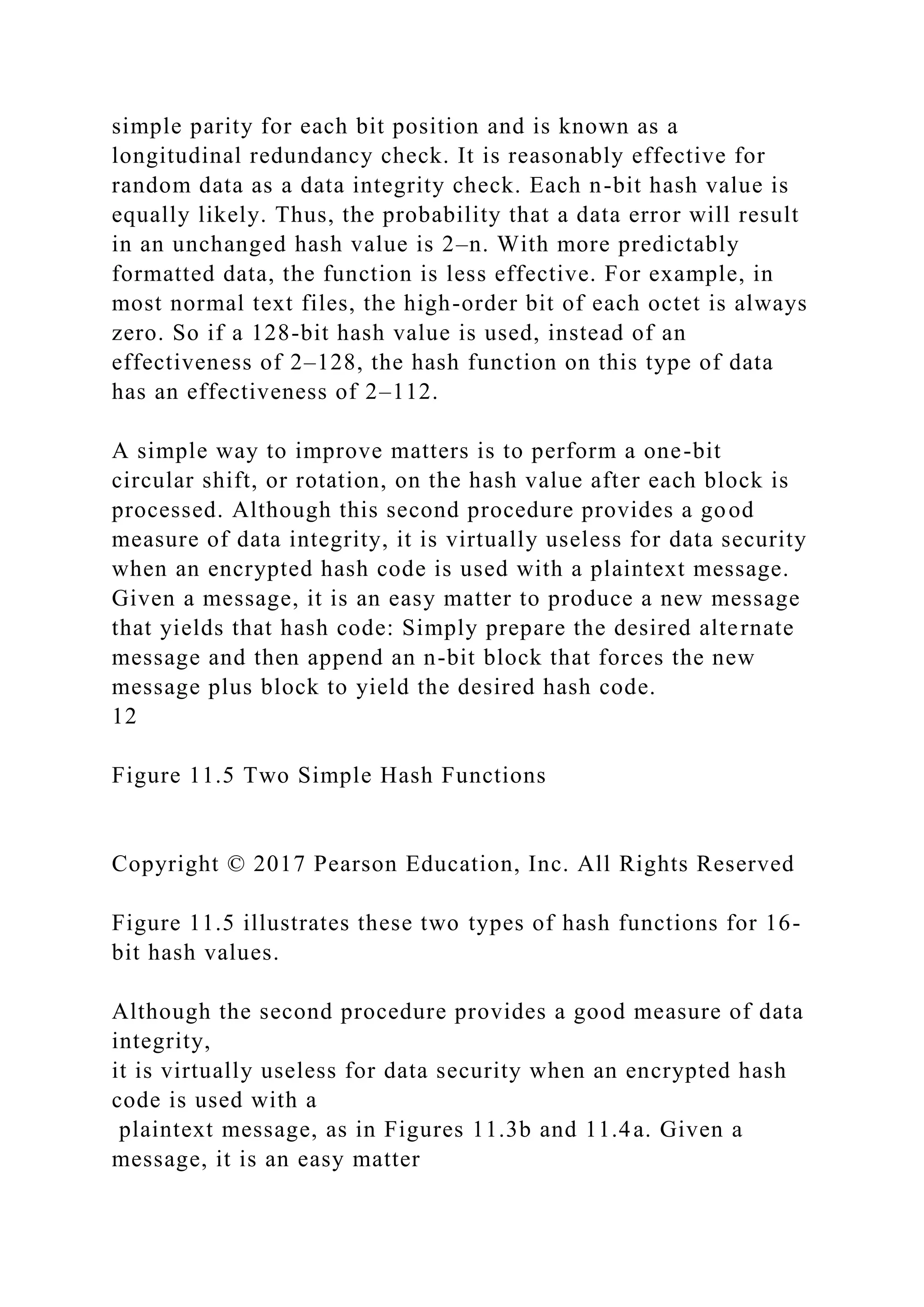simple parity for each bit position and is known as a
longitudinal redundancy check. It is reasonably effective for
random data as a data integrity check. Each n-bit hash value is
equally likely. Thus, the probability that a data error will result
in an unchanged hash value is 2–n. With more predictably
formatted data, the function is less effective. For example, in
most normal text files, the high-order bit of each octet is always
zero. So if a 128-bit hash value is used, instead of an
effectiveness of 2–128, the hash function on this type of data
has an effectiveness of 2–112.
A simple way to improve matters is to perform a one-bit
circular shift, or rotation, on the hash value after each block is
processed. Although this second procedure provides a good
measure of data integrity, it is virtually useless for data security
when an encrypted hash code is used with a plaintext message.
Given a message, it is an easy matter to produce a new message
that yields that hash code: Simply prepare the desired alternate
message and then append an n-bit block that forces the new
message plus block to yield the desired hash code.
12
Figure 11.5 Two Simple Hash Functions
Copyright © 2017 Pearson Education, Inc. All Rights Reserved
Figure 11.5 illustrates these two types of hash functions for 16-
bit hash values.
Although the second procedure provides a good measure of data
integrity,
it is virtually useless for data security when an encrypted hash
code is used with a
plaintext message, as in Figures 11.3b and 11.4a. Given a
message, it is an easy matter
 